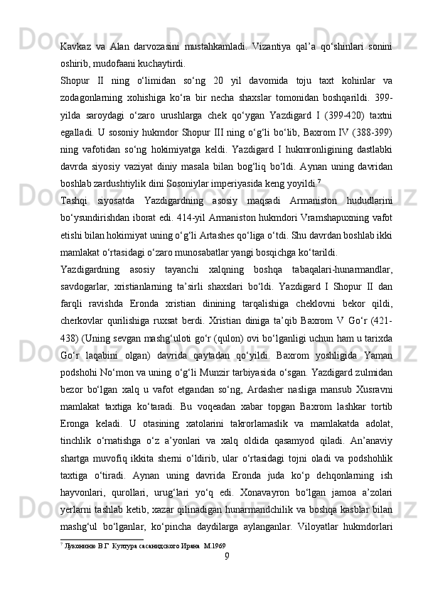 Kavkaz   va   Alan   darvozasini   mustahkamladi.   Vizantiya   qal’a   qo‘shinlari   sonini
oshirib, mudofaani kuchaytirdi. 
Shopur   II   ning   o‘limidan   so‘ng   20   yil   davomida   toju   taxt   kohinlar   va
zodagonlarning   xohishiga   ko‘ra   bir   necha   shaxslar   tomonidan   boshqarildi.   399-
yilda   saroydagi   o‘zaro   urushlarga   chek   qo‘ygan   Yazdigard   I   (399-420)   taxtni
egalladi. U sosoniy  hukmdor Shopur III ning o‘g‘li bo‘lib, Baxrom  IV (388-399)
ning   vafotidan   so‘ng   hokimiyatga   keldi.   Yazdigard   I   hukmronligining   dastlabki
davrda   siyosiy   vaziyat   diniy   masala   bilan   bog‘liq   bo‘ldi.   Aynan   uning   davridan
boshlab zardushtiylik dini Sosoniylar imperiyasida keng yoyildi. 7
 
Tashqi   siyosatda   Yazdigardning   asosiy   maqsadi   Armaniston   hududlarini
bo‘ysundirishdan iborat edi. 414-yil Armaniston hukmdori Vramshapuxning vafot
etishi bilan hokimiyat uning o‘g‘li Artashes qo‘liga o‘tdi. Shu davrdan boshlab ikki
mamlakat o‘rtasidagi o‘zaro munosabatlar yangi bosqichga ko‘tarildi. 
Yazdigardning   asosiy   tayanchi   xalqning   boshqa   tabaqalari-hunarmandlar,
savdogarlar,   xristianlarning   ta’sirli   shaxslari   bo‘ldi.   Yazdigard   I   Shopur   II   dan
farqli   ravishda   Eronda   xristian   dinining   tarqalishiga   cheklovni   bekor   qildi,
cherkovlar   qurilishiga   ruxsat   berdi.   Xristian   diniga   ta’qib   Baxrom   V   Go‘r   (421-
438) (Uning sevgan mashg‘uloti go‘r (qulon) ovi bo‘lganligi uchun ham u tarixda
Go‘r   laqabini   olgan)   davrida   qaytadan   qo‘yildi.   Baxrom   yoshligida   Yaman
podshohi No‘mon va uning o‘g‘li Munzir tarbiyasida o‘sgan. Yazdigard zulmidan
bezor   bo‘lgan   xalq   u   vafot   etgandan   so‘ng,   Ardasher   nasliga   mansub   Xusravni
mamlakat   taxtiga   ko‘taradi.   Bu   voqeadan   xabar   topgan   Baxrom   lashkar   tortib
Eronga   keladi.   U   otasining   xatolarini   takrorlamaslik   va   mamlakatda   adolat,
tinchlik   o‘rnatishga   o‘z   a’yonlari   va   xalq   oldida   qasamyod   qiladi.   An’anaviy
shartga   muvofiq   ikkita   sherni   o‘ldirib,   ular   o‘rtasidagi   tojni   oladi   va   podshohlik
taxtiga   o‘tiradi.   Aynan   uning   davrida   Eronda   juda   ko‘p   dehqonlarning   ish
hayvonlari,   qurollari,   urug‘lari   yo‘q   edi.   Xonavayron   bo‘lgan   jamoa   a’zolari
yerlarni  tashlab ketib, xazar qilinadigan hunarmandchilik va boshqa kasblar  bilan
mashg‘ul   bo‘lganlar,   ko‘pincha   daydilarga   aylanganlar.   Viloyatlar   hukmdorlari
7
 Лукониню В.Г  Култура сасанидского Ирана  М.1969
9 