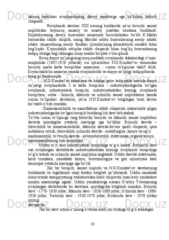 tarmoq   tarkiblari   rivojlanishining   davriy   xarakterga   ega   bo’lishini   keltirib
chiqaradi.
                    Rivojlanish   davrlari   XIX   asrning   boshlarida   ya’ni   birinchi   sanoat
inqilobidan   keyinroq   nazariy   va   amaliy   jixatdan   asoslana   boshlandi.
Kapitalizmning   davriy   buxronlari   nazariyasi   birinchilardan   bo’lib   K.Marks
tomonidan   ishlab   chiqildi,   uning   fikricha   ushbu   buxronlarning   asosiy   sababi
ishlab   chiqarishning   asosiy   fondlari   (jixozlar)ning   almashtirish   muxlati   bilan
bog’liqdir.   Keyinchalik   ortiqcha   ishlab   chiqarish   bilan   bog’liq   buxronlarning
tadqiq etishga bag’ishlangan ilmiy asarlar ko’plab e’lon qilindi.
           Biroq dunyo xo’jaligining uzoq muddatli rivojlanishi shkalasidagi o’rnini
aniqlashda   (1892-1928   yillarda)   rus   iqtisodchisi   N.D.Kondrat’ev   tomonidan
birinchi   marta   katta   bosqichlar   nazariyasi   -   «uzun   to’lqin»lar   taklif   etildi.
Keyinchalik bu nazariya yanada rivojlantirildi va dunyo xo’jaligi tadqiqotlarida
keng qo’llanilmoqda.
                       N.D.Kondrat’ev nazariyasi  va boshqa qator tadqiqotlar asosida dunyo
xo’jaligi   rivojlanishida   3   ta   katta   bosqichni   -   industriyalashgacha   bo’lgan
rivojlanish,   industriyalash   bosqichi,   industriyalashdan   keyingi   rivojlanish
bosqichini,   uchta   -   birinchi,   ikkinchi   va   uchinchi   sanoat   inqiloblarini   xamda
«uzun   to’lqinlar»   davrlarini,   ya’ni   N.D.Kondrat’ev   belgilagan   besh   davrni
ko’rsatib o’tish mumkin.
                    Xunarmandchilik   va   manufaktura   ishlab   chiqarishi   xukmronlik   qilgan
industriyalashgacha bo’lgan bosqich boshlang’ich davr deb ataladi.
To’rtta   «uzun   to’lqin»ga   teng   keluvchi   birinchi   va   ikkinchi   sanoat   inqiloblari
davrida   quyidagilar   yetakchi   mavqega   ega   bo’ldilar.   Birinchi   davrda   –
tikuvchilik   va   xunarmandchilik;   ikkinchi   davrda-ko’mir   qazib   chiqarish,   qora
metallarni eritish, tikuvchilik; uchinchi davrda - metallurgiya, kimyo va og’ir
mashinasozlik; to’rtinchi davrda - avtomobilsozlik, elektronika, organik kimyo,
mashinasozlikning turli tarmoqlari.
                 Ushbu to’rt davr industriyalash bosqichiga to’g’ri keladi. Beshinchi davr
esa   rivojlangan   davlatlarda   industriyalashdan   keyingi   rivojlanish   bosqichiga
to’g’ri keladi va uchinchi sanoat inqilobini anglatadi. Ushbu davrda elektronika,
lazer   texnikasi,   murakkab   kimyo,   biotexnologiya   va   gen   injineriyasi   kabi
tarmoqlar yetakchi mavqega ega bo’ldi.
                  Xar   bir   bosqich,   sanoat   inqilobi   va   N.D.Kondrat’ev   davrlarining
boshlanish   va   tugallanish   vaqti   keskin   belgilab   qo’yilmaydi.   Ushbu   masalada
ilmiy-texnik taraqqiyotning tezlashuvidan kelib chiquvchi noan’aviy yondashuv
muxim   axamiyatga   egadir.   Ushbu   yondashuvga   asosan   G’arbiy   Yevropaning
rivojlangan   davlatlarida   bu   davrlarni   quyidagicha   belgilash   mumkin.   Birinchi
davr - 1770- 1830 yillar; Ikkinchi davr - 1830-1880 yillar; Uchinchi davr - 1880-
1930   yillar;   Turtinchi   davr   -   1930-1970   yillar;   Beshinchi   davr   -   1970   yildan
xozirgi
davrgacha.
           Xar bir davr uchun o’zining o’rtacha axoli jon boshiga to’g’ri keladigan
10