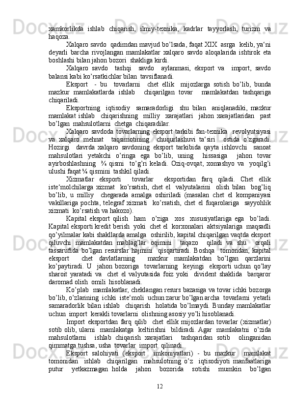 xamkorlikda   ishlab   chiqarish,   ilmiy-texnika,   kadrlar   tayyorlash,   turizm   va
haqoza.
Xalqaro savdo  qadimdan mavjud bo’lsada, faqat XIX  asrga  kelib, ya‘ni
deyarli   barcha   rivojlangan   mamlakatlar   xalqaro   savdo   aloqalarida   ishtirok   eta
boshlashi bilan jahon bozori  shakliga kirdi.
Xalqaro   savdo     tashqi     savdo     aylanmasi,   eksport   va     import,   savdo
balansi kabi ko’rsatkichlar bilan  tavsiflanadi. 
Eksport     -   bu     tovarlarni     chet   ellik     mijozlarga   sotish   bo’lib,   bunda
mazkur   mamlakatlarda   ishlab     chiqarilgan   tovar     mamlakatdan   tashqariga
chiqariladi.
Eksportning     iqtisodiy     samaradorligi     shu   bilan     aniqlanadiki,   mazkur
mamlakat   ishlab     chiqarishning     milliy     xarajatlari     jahon   xarajatlaridan     past
bo’lgan  mahsulotlarni  chetga  chiqaradilar. 
Xalqaro   savdoda   tovarlarning   eksport   tarkibi   fan-texnika     revolyutsiyasi
va   xalqaro   mehnat     taqsimotining     chuqurlashuvi   ta‘siri     ostida   o’zgaradi.
Hozirgi     davrda   xalqaro   savdoning   eksport   tarkibida   qayta   ishlovchi     sanoat
mahsulotlari   yetakchi   o’ringa   ega   bo’lib,   uning     hissasiga     jahon   tovar
ayirboshlashning     ¾   qismi     to’g’ri   keladi.   Oziq-ovqat,   xomashyo   va     yoqilg’i
ulushi faqat ¼ qismini  tashkil qiladi.
Xizmatlar   eksporti     tovarlar     eksportidan   farq   qiladi.   Chet   ellik
iste‘molchilarga   xizmat     ko’rsatish,   chet   el     valyutalarini     olish   bilan     bog’liq
bo’lib,   u   milliy     chegarada   amalga   oshiriladi   (masalan   chet   el   kompaniyasi
vakillariga   pochta,   telegraf   xizmati     ko’rsatish,   chet   el   fuqarolariga     sayyohlik
xizmati  ko’rsatish va hakozo).
Kapital   eksport   qilish     ham     o’ziga     xos     xususiyatlariga   ega     bo’ladi.
Kapital eksporti kredit berish  yoki  chet el  korxonalari  aktsiyalariga  maqsadli
qo’yilmalar kabi shakllarda amalga  oshirilib, kapital chiqarilgan vaqtda eksport
qiluvchi   mamlakatdan   mablag’lar   oqimini     taqazo     qiladi   va   shu     orqali
tassarufida   bo’lgan   resurslar   hajmini     qisqartiradi.   Boshqa     tomondan,   kapital
eksport     chet   davlatlarning     mazkur   mamlakatdan   bo’lgan   qarzlarini
ko’paytiradi.   U     jahon   bozoriga     tovarlarning     keyingi     eksporti   uchun   qo’lay
sharoit   yaratadi   va     chet   el   valyutasida   foiz   yoki     divident   shaklida     barqaror
daromad olish  omili  hisoblanadi.
Ko’plab  mamlakatlar, cheklangan resurs bazasiga va tovar ichki bozorga
bo’lib, o’zlarining  ichki  iste‘moli  uchun zarur bo’lgan archa  tovarlarni  yetarli
samaradorlik   bilan   ishlab     chiqarish     holatida   bo’lmaydi.   Bunday   mamlakatlar
uchun  import  kerakli tovarlarni  olishning asosiy yo’li hisoblanadi.
Import   eksportdan   farq   qilib     chet   ellik   mijozlardan   tovarlar   (xizmatlar)
sotib olib, ularni   mamlakatga   keltirishni    bildiradi. Agar    mamlakatni    o’zida
mahsulotlarni     ishlab   chiqarish   xarajatlari     tashqaridan   sotib     olinganidan
qimmatga tushsa, usha  tovarlar  import  qilinadi. 
Eksport   salohiyati   (eksport     imkoniyatlari)   -   bu   mazkur     mamlakat
tomonidan     ishlab     chiqarilgan     mahsulotning   o’z     iqtisodiyoti   manfaatlariga
putur     yetkazmagan   holda     jahon     bozorida     sotishi     mumkin     bo’lgan
12