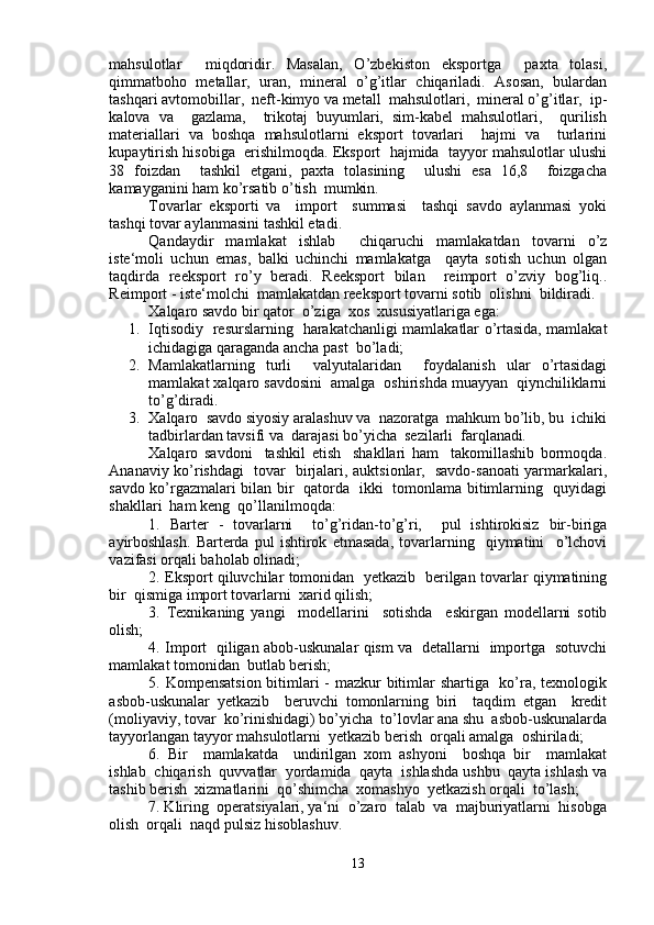 mahsulotlar     miqdoridir.   Masalan,   O’zbekiston   eksportga     paxta   tolasi,
qimmatboho   metallar,   uran,   mineral   o’g’itlar   chiqariladi.   Asosan,   bulardan
tashqari avtomobillar,  neft-kimyo va metall  mahsulotlari,  mineral o’g’itlar,  ip-
kalova   va     gazlama,     trikotaj   buyumlari,   sim-kabel   mahsulotlari,     qurilish
materiallari   va   boshqa   mahsulotlarni   eksport   tovarlari     hajmi   va     turlarini
kupaytirish hisobiga  erishilmoqda. Eksport  hajmida  tayyor mahsulotlar ulushi
38   foizdan     tashkil   etgani,   paxta   tolasining     ulushi   esa   16,8     foizgacha
kamayganini ham ko’rsatib o’tish  mumkin.  
Tovarlar   eksporti   va     import     summasi     tashqi   savdo   aylanmasi   yoki
tashqi tovar aylanmasini tashkil etadi.
Qandaydir   mamlakat   ishlab     chiqaruchi   mamlakatdan   tovarni   o’z
iste‘moli   uchun   emas,   balki   uchinchi   mamlakatga     qayta   sotish   uchun   olgan
taqdirda   reeksport   ro’y   beradi.   Reeksport   bilan     reimport   o’zviy   bog’liq..
Reimport - iste‘molchi  mamlakatdan reeksport tovarni sotib  olishni  bildiradi.
Xalqaro savdo bir qator  o’ziga  xos  xususiyatlariga ega:
1. Iqtisodiy   resurslarning   harakatchanligi mamlakatlar o’rtasida, mamlakat
ichidagiga qaraganda ancha past  bo’ladi;  
2. Mamlakatlarning   turli     valyutalaridan     foydalanish   ular   o’rtasidagi
mamlakat xalqaro savdosini  amalga  oshirishda muayyan  qiynchiliklarni
to’g’diradi. 
3. Xalqaro  savdo siyosiy aralashuv va  nazoratga  mahkum bo’lib, bu  ichiki
tadbirlardan tavsifi va  darajasi bo’yicha  sezilarli  farqlanadi .  
Xalqaro   savdoni     tashkil   etish     shakllari   ham     takomillashib   bormoqda.
Ananaviy ko’rishdagi   tovar   birjalari, auktsionlar,   savdo-sanoati yarmarkalari,
savdo ko’rgazmalari bilan bir   qatorda   ikki   tomonlama bitimlarning   quyidagi
shakllari  ham keng  qo’llanilmoqda:
1.   Barter   -   tovarlarni     to’g’ridan-to’g’ri,     pul   ishtirokisiz   bir-biriga
ayirboshlash.   Barterda   pul   ishtirok   etmasada,   tovarlarning     qiymatini     o’lchovi
vazifasi orqali baholab olinadi;
2. Eksport qiluvchilar tomonidan  yetkazib   berilgan tovarlar qiymatining
bir  qismiga import tovarlarni  xarid qilish;
3.   Texnikaning   yangi     modellarini     sotishda     eskirgan   modellarni   sotib
olish;
4. Import   qiligan abob-uskunalar qism va   detallarni   importga   sotuvchi
mamlakat tomonidan  butlab berish;
5. Kompensatsion bitimlari  - mazkur bitimlar shartiga   ko’ra, texnologik
asbob-uskunalar   yetkazib     beruvchi   tomonlarning   biri     taqdim   etgan     kredit
(moliyaviy, tovar  ko’rinishidagi) bo’yicha  to’lovlar ana shu  asbob-uskunalarda
tayyorlangan tayyor mahsulotlarni  yetkazib berish  orqali amalga  oshiriladi;
6.   Bir     mamlakatda     undirilgan   xom   ashyoni     boshqa   bir     mamlakat
ishlab  chiqarish  quvvatlar  yordamida  qayta  ishlashda ushbu  qayta ishlash va
tashib berish  xizmatlarini  qo’shimcha  xomashyo  yetkazish orqali  to’lash;
7. Kliring  operatsiyalari, ya‘ni  o’zaro  talab  va  majburiyatlarni  hisobga
olish  orqali  naqd pulsiz hisoblashuv.
13 