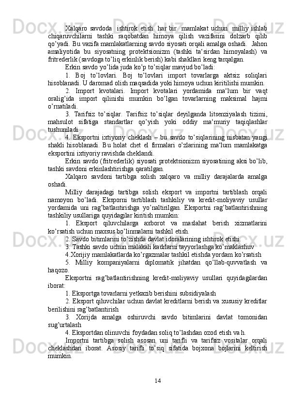 Xalqaro   savdoda     ishtirok   etish     har   bir     mamlakat   uchun     milliy   ishlab
chiqaruvchilarni   tashki   raqobatdan   himoya   qilish   vazifasini   dolzarb   qilib
qo’yadi. Bu vazifa mamlakatlarning savdo siyosati orqali amalga oshadi.  Jahon
amaliyotida   bu   siyosatning   protektsionizm   (tashki   ta‘sirdan   himoyalash)   va
fritrederlik (savdoga to’liq erkinlik berish) kabi shakllari keng tarqalgan.
Erkin savdo yo’lida juda ko’p to’siqlar mavjud bo’ladi:
1.   Boj   to’lovlari.   Boj   to’lovlari   import   tovarlarga   aktsiz   soliqlari
hisoblanadi. U daromad olish maqsadida yoki himoya uchun kiritilishi mumkin.
2.   Import   kvotalari.   Import   kvotalari   yordamida   ma‘lum   bir   vaqt
oralig’ida   import   qilinishi   mumkin   bo’lgan   tovarlarning   maksimal   hajmi
o’rnatiladi.
3.   Tarifsiz   to’siqlar.   Tarifsiz   to’siqlar   deyilganda   litsenziyalash   tizimi,
mahsulot   sifatiga   standartlar   qo’yish   yoki   oddiy   ma‘muriy   taqiqlashlar
tushuniladi.
4.   Eksportni   ixtiyoriy   cheklash   –   bu   savdo   to’siqlarining   nisbatan   yangi
shakli   hisoblanadi.   Bu   holat   chet   el   firmalari   o’zlarining   ma‘lum   mamlakatga
eksportini ixtiyoriy ravishda cheklandi.
Erkin savdo (fritrederlik) siyosati protektsionizm siyosatining aksi bo’lib,
tashki savdoni erkinlashtirishga qaratilgan.
Xalqaro   savdoni   tartibga   solish   xalqaro   va   milliy   darajalarda   amalga
oshadi.
Milliy   darajadagi   tartibga   solish   eksport   va   importni   tartiblash   orqali
namoyon   bo’ladi.   Eksporni   tartiblash   tashkiliy   va   kredit-moliyaviy   usullar
yordamida   uni   rag’batlantirishga   yo’naltirilgan.   Eksportni   rag’batlantirishning
tashkiliy usullariga quyidagilar kiritish mumkin:
1.   Eksport   qiluvchilarga   axborot   va   maslahat   berish   xizmatlarini
ko’rsatish uchun maxsus bo’linmalarni tashkil etish.
2. Savdo bitimlarini to’zishda davlat idoralarining ishtirok etishi.
3. Tashki savdo uchun malakali kadrlarni tayyorlashga ko’maklashuv
4.Xorijiy mamlakatlarda ko’rgazmalar tashkil etishda yordam ko’rsatish
5.   Milliy   kompaniyalarni   diplomatik   jihatdan   qo’llab-quvvatlash   va
haqozo.
Eksportni   rag’batlantirishning   kredit-moliyaviy   usullari   quyidagilardan
iborat:
1. Eksportga tovarlarni yetkazib berishini subsidiyalash
2. Eksport qiluvchilar uchun davlat kreditlarni berish va xususiy kreditlar
berilishini rag’batlantirish
3.   Xorijda   amalga   oshiruvchi   savdo   bitimlarini   davlat   tomonidan
sug’urtalash
4. Eksportdan olinuvchi foydadan soliq to’lashdan ozod etish va h.
Importni   tartibga   solish   asosan   uni   tarifli   va   tarifsiz   vositalar   orqali
cheklashdan   iborat.   Asosiy   tarifli   to’siq   sifatida   bojxona   bojlarini   keltirish
mumkin.
14
