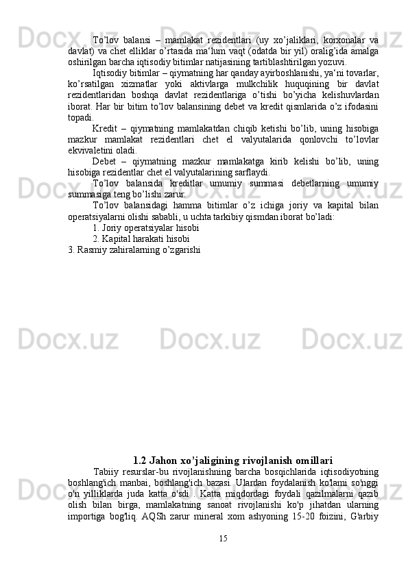 To’lov   balansi   –   mamlakat   rezidentlari   (uy   xo’jaliklari,   korxonalar   va
davlat) va chet elliklar o’rtasida ma‘lum vaqt (odatda bir yil) oralig’ida amalga
oshirilgan barcha iqtisodiy bitimlar natijasining tartiblashtirilgan yozuvi.
Iqtisodiy bitimlar – qiymatning har qanday ayirboshlanishi, ya‘ni tovarlar,
ko’rsatilgan   xizmatlar   yoki   aktivlarga   mulkchilik   huquqining   bir   davlat
rezidentlaridan   boshqa   davlat   rezidentlariga   o’tishi   bo’yicha   kelishuvlardan
iborat. Har bir bitim to’lov balansining debet va kredit qismlarida o’z ifodasini
topadi.
Kredit   –   qiymatning   mamlakatdan   chiqib   ketishi   bo’lib,   uning   hisobiga
mazkur   mamlakat   rezidentlari   chet   el   valyutalarida   qonlovchi   to’lovlar
ekvivaletini oladi.
Debet   –   qiymatning   mazkur   mamlakatga   kirib   kelishi   bo’lib,   uning
hisobiga rezidentlar chet el valyutalarining sarflaydi.
To’lov   balansida   kreditlar   umumiy   summasi   debetlarning   umumiy
summasiga teng bo’lishi zarur.
To’lov   balansidagi   hamma   bitimlar   o’z   ichiga   joriy   va   kapital   bilan
operatsiyalarni olishi sababli, u uchta tarkibiy qismdan iborat bo’ladi:
1. Joriy operatsiyalar hisobi
2. Kapital harakati hisobi
3. Rasmiy zahiralarning o’zgarishi
1.2 Jahon xo’jaligining rivojlanish omillari
            Tabiiy   resurslar-bu   rivojlanishning   barcha   bosqichlarida   iqtisodiyotning
boshlang'ich   manbai,   boshlang'ich   bazasi.   Ulardan   foydalanish   ko'lami   so'nggi
o'n   yilliklarda   juda   katta   o'sdi   .   Katta   miqdordagi   foydali   qazilmalarni   qazib
olish   bilan   birga,   mamlakatning   sanoat   rivojlanishi   ko'p   jihatdan   ularning
importiga   bog'liq.   AQSh   zarur   mineral   xom   ashyoning   15-20   foizini,   G'arbiy
15