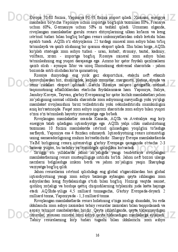 Evropa 70-80 foizini, Yaponiya 90-95 foizini  import  qiladi. Xususan,  energiya
manbalari bo'yicha Yaponiya uchun importga bog'liqlik taxminan 80%, Fransiya
uchun   60%,   Germaniya   uchun   50%   ni   tashkil   qiladi.   Umuman   olganda,
rivojlangan   mamlakatlar   guruhi   resurs   ehtiyojlarining   ulkan   ko'lami   va   keng
iste'mol  turlari bilan bog'liq bo'lgan resurs imkoniyatlaridan oshib ketishi  bilan
ajralib turadi. AQSh o'z ehtiyojlarini 22 turdagi mineral xom ashyo bilan to'liq
ta'minlaydi va qazib olishning bir qismini eksport qiladi. Shu bilan birga, AQSh
ko'plab   strategik   xom   ashyo   turlari   -   uran,   kobalt,   stronsiy,   tantal,   kadmiy,
volfram,   xrom   -   importga   bog'liq.   Rossiya   mineral   xom   ashyo   bilan
ta'minlashning eng yuqori darajasiga ega. Ammo bir qator foydali qazilmalarni
qazib   olish   -   ayniqsa   Sibir   va   uzoq   Shimolning   ekstremal   sharoitida   -   jahon
bozorida sotib olishdan ko'ra qimmatroq.
Rossiya   dunyodagi   eng   yirik   gaz   eksportchisi,   etakchi   neft   etkazib
beruvchilardan biri; shuningdek, ko'plab xromitlar, marganets, platina, slyuda va
temir   rudalari   eksport   qilinadi.   Garchi   Rossiya   xalqaro   geografik   mehnat
taqsimotining   afzalliklaridan   etarlicha   foydalanmasa   ham.   Yaponiya,   Italiya,
Janubiy Koreya, Tayvan, g'arbiy Evropaning bir qator kichik mamlakatlari jahon
xo’jaligining normal ishlashi sharoitida xom ashyoning mavjudligi yoki yo'qligi
mamlakat   rivojlanishini   biroz   tezlashtirishi   yoki   sekinlashtirishi   mumkinligini
aniq ko'rsatmoqda. Faqat xom ashyo inqirozi sharoitida xom ashyo bilan yuqori
o'zini o'zi ta'minlash hayotiy xususiyatga ega bo'ladi.
Rivojlangan   mamlakatlar   orasida   Kanada,   AQSh   va   Avstraliya   eng   ko'p
energiya   talab   qiladigan   iqtisodiyotga   ega.   AQSh   yalpi   ichki   mahsulotning
taxminan   10   foizini   mamlakatda   iste'mol   qilinadigan   yoqilg'ini   to'lashga
sarflaydi, Yaponiya  esa  4  foizdan  oshmaydi.  Iqtisodiyotning resurs  intensivligi
uning samaradorligining muhim ko'rsatkichidir. Sharqiy Evropa mamlakatlarida
YaIM   birligining   resurs   intensivligi   g'arbiy   Evropaga   qaraganda   o'rtacha   2-3
baravar yuqori, bu tarkibiy va texnologik qoloqlikni ko'rsatadi.
So'nggi   o'n   yilliklarda   jahon   xo’jaligida   yangi   tendentsiya   rivojlangan
mamlakatlarning   resurs   mustaqilligiga   intilishi   bo'ldi.   Jahon   neft   bozori   ularga
narxlarni   belgilashga   imkon   berdi   va   jahon   xo’jaligini   yaqin   Sharqdagi
vaziyatga bog'liq qildi.
Jahon   resurslarini   iste'mol   qilishdagi   eng   global   o'zgarishlardan   biri   global
iqtisodiyotning   yangi   xom   ashyo   bazasiga   aylangan   qayta   ishlangan   xom
ashyolardan   keng   foydalanishga   o'tish   bilan   bog'liq.   Hozirgi   vaqtda   sanoat,
qishloq   xo'jaligi   va   boshqa   qattiq   chiqindilarning   to'planishi   juda   katta   hajmga
etadi:   AQShda-yiliga   4,5   milliard   tonnagacha,   G'arbiy   Evropada-deyarli   2
milliard tonna, Yaponiyada - 1,3 milliard tonna.
Rivojlangan mamlakatlarda resurs holatining o'ziga xosligi shundaki, bu erda
ikkilamchi xom ashyo zaxiralari tabiiy resurslar zaxiralari bilan taqqoslanadi va
asosiy ta'minot manbalaridan biridir. Qayta ishlatilganda, qayta tiklanmaydigan
resurslar,  xususan   mineral   xom   ashyo   qayta  tiklanadigan   manbalarga   aylanadi.
Tabiiy   resurslarning   ko'p   turlari   tugashi   bilan   ikkilamchi   xom   ashyo
16