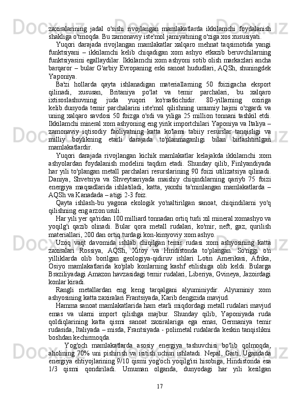 zaxiralarining   jadal   o'sishi   rivojlangan   mamlakatlarda   ikkilamchi   foydalanish
shakliga o'tmoqda. Bu zamonaviy iste'mol jamiyatining o'ziga xos xususiyati.
Yuqori   darajada   rivojlangan   mamlakatlar   xalqaro   mehnat   taqsimotida   yangi
funktsiyani   –   ikkilamchi   kelib   chiqadigan   xom   ashyo   etkazib   beruvchilarning
funktsiyasini egallaydilar. Ikkilamchi xom ashyoni sotib olish markazlari ancha
barqaror   –  bular   G'arbiy  Evropaning  eski  sanoat  hududlari,  AQSh,  shuningdek
Yaponiya.
Ba'zi   hollarda   qayta   ishlanadigan   materiallarning   50   foizigacha   eksport
qilinadi,   xususan,   Britaniya   po'lat   va   temir   parchalari,   bu   xalqaro
ixtisoslashuvning   juda   yuqori   ko'rsatkichidir.   80-yillarning   oxiriga
kelib.dunyoda   temir   parchalarini   iste'mol   qilishning   umumiy   hajmi   o'zgardi   va
uning xalqaro  savdosi  50  foizga  o'sdi  va  yiliga 25  million  tonnani  tashkil  etdi.
Ikkilamchi mineral xom ashyoning eng yirik importchilari Yaponiya va Italiya –
zamonaviy   iqtisodiy   faoliyatning   katta   ko'lami   tabiiy   resurslar   tanqisligi   va
milliy   boylikning   etarli   darajada   to'planmaganligi   bilan   birlashtirilgan
mamlakatlardir.
Yuqori   darajada   rivojlangan   kichik   mamlakatlar   kelajakda   ikkilamchi   xom
ashyolardan   foydalanish   modelini   taqdim   etadi.   Shunday   qilib,   Finlyandiyada
har yili to'plangan metall  parchalari  resurslarining 90 foizi  utilizatsiya  qilinadi.
Daniya,   Shvetsiya   va   Shveytsariyada   maishiy   chiqindilarning   qariyb   75   foizi
energiya   maqsadlarida   ishlatiladi,   katta,   yaxshi   ta'minlangan   mamlakatlarda   –
AQSh va Kanadada – atigi 2-3 foiz.
Qayta   ishlash-bu   yagona   ekologik   yo'naltirilgan   sanoat,   chiqindilarni   yo'q
qilishning eng arzon usuli.
Har yili yer qa'ridan 100 milliard tonnadan ortiq turli xil mineral xomashyo va
yoqilg'i   qazib   olinadi.   Bular   qora   metall   rudalari,   ko'mir,   neft,   gaz,   qurilish
materiallari, 200 dan ortiq turdagi kon-kimyoviy xom ashyo.
Uzoq   vaqt   davomida   ishlab   chiqilgan   temir   rudasi   xom   ashyosining   katta
zaxiralari   Rossiya,   AQSh,   Xitoy   va   Hindistonda   to'plangan.   So'nggi   o'n
yilliklarda   olib   borilgan   geologiya-qidiruv   ishlari   Lotin   Amerikasi,   Afrika,
Osiyo   mamlakatlarida   ko'plab   konlarning   kashf   etilishiga   olib   keldi.   Bularga
Braziliyadagi Amazon havzasidagi temir rudalari, Liberiya, Gvineya, Jazoirdagi
konlar kiradi.
Rangli   metallardan   eng   keng   tarqalgani   alyuminiydir.   Alyuminiy   xom
ashyosining katta zaxiralari Frantsiyada, Karib dengizida mavjud.
Hamma sanoat mamlakatlarida ham etarli miqdordagi metall rudalari mavjud
emas   va   ularni   import   qilishga   majbur.   Shunday   qilib,   Yaponiyada   ruda
qoldiqlarining   katta   qismi   sanoat   zaxiralariga   ega   emas,   Germaniya   temir
rudasida, Italiyada – misda, Frantsiyada - polimetal rudalarda keskin tanqislikni
boshdan kechirmoqda.
    Yog'och   mamlakatlarda   asosiy   energiya   tashuvchisi   bo'lib   qolmoqda,
aholining   70%   uni   pishirish   va   isitish   uchun   ishlatadi.   Nepal,   Gaiti,   Ugandada
energiya ehtiyojlarining 9/10 qismi yog'och yoqilg'isi hisobiga, Hindistonda esa
1/3   qismi   qondiriladi.   Umuman   olganda,   dunyodagi   har   yili   kesilgan
17