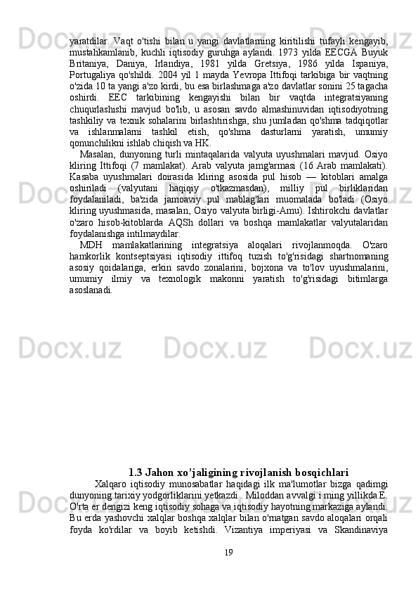 yaratdilar.   Vaqt   o'tishi   bilan   u   yangi   davlatlarning   kiritilishi   tufayli   kengayib,
mustahkamlanib,   kuchli   iqtisodiy   guruhga   aylandi.   1973   yilda   EECGA   Buyuk
Britaniya,   Daniya,   Irlandiya,   1981   yilda   Gretsiya,   1986   yilda   Ispaniya,
Portugaliya qo'shildi.  2004 yil  1 mayda Yevropa Ittifoqi  tarkibiga bir  vaqtning
o'zida 10 ta yangi a'zo kirdi, bu esa birlashmaga a'zo davlatlar sonini 25 tagacha
oshirdi.   EEC   tarkibining   kengayishi   bilan   bir   vaqtda   integratsiyaning
chuqurlashishi   mavjud   bo'lib,   u   asosan   savdo   almashinuvidan   iqtisodiyotning
tashkiliy  va  texnik  sohalarini  birlashtirishga,   shu  jumladan  qo'shma   tadqiqotlar
va   ishlanmalarni   tashkil   etish,   qo'shma   dasturlarni   yaratish,   umumiy
qonunchilikni ishlab chiqish va HK.
Masalan,   dunyoning   turli   mintaqalarida   valyuta   uyushmalari   mavjud.   Osiyo
kliring   Ittifoqi   (7   mamlakat).   Arab   valyuta   jamg'armasi   (16   Arab   mamlakati).
Kasaba   uyushmalari   doirasida   kliring   asosida   pul   hisob   —   kitoblari   amalga
oshiriladi   (valyutani   haqiqiy   o'tkazmasdan),   milliy   pul   birliklaridan
foydalaniladi,   ba'zida   jamoaviy   pul   mablag'lari   muomalada   bo'ladi   (Osiyo
kliring uyushmasida, masalan, Osiyo valyuta birligi-Amu). Ishtirokchi davlatlar
o'zaro   hisob-kitoblarda   AQSh   dollari   va   boshqa   mamlakatlar   valyutalaridan
foydalanishga intilmaydilar.
MDH   mamlakatlarining   integratsiya   aloqalari   rivojlanmoqda.   O'zaro
hamkorlik   kontseptsiyasi   iqtisodiy   ittifoq   tuzish   to'g'risidagi   shartnomaning
asosiy   qoidalariga,   erkin   savdo   zonalarini,   bojxona   va   to'lov   uyushmalarini,
umumiy   ilmiy   va   texnologik   makonni   yaratish   to'g'risidagi   bitimlarga
asoslanadi.
1.3 Jahon xo’jaligining rivojlanish bosqichlari
Xalqaro   iqtisodiy   munosabatlar   haqidagi   ilk   ma'lumotlar   bizga   qadimgi
dunyoning tarixiy yodgorliklarini yetkazdi . Miloddan avvalgi i ming yillikda.E.
O'rta er dengizi keng iqtisodiy sohaga va iqtisodiy hayotning markaziga aylandi.
Bu erda yashovchi xalqlar boshqa xalqlar bilan o'rnatgan savdo aloqalari orqali
foyda   ko'rdilar   va   boyib   ketishdi.   Vizantiya   imperiyasi   va   Skandinaviya
19