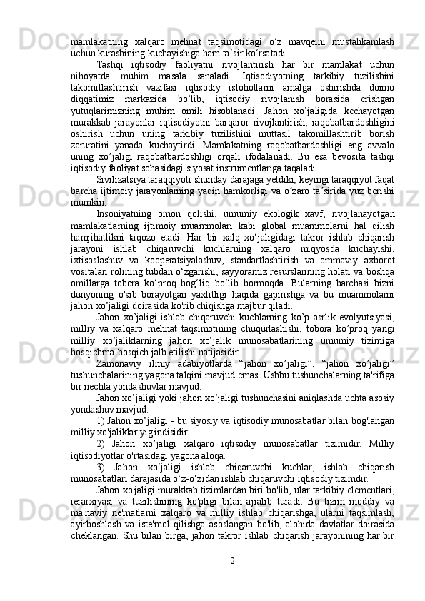 mamlakatning   xalqaro   mehnat   taqsimotidagi   o‘z   mavqeini   mustahkamlash
uchun kurashining kuchayishiga ham ta‘sir ko‘rsatadi. 
Tashqi   iqtisodiy   faoliyatni   rivojlantirish   har   bir   mamlakat   uchun
nihoyatda   muhim   masala   sanaladi.   Iqtisodiyotning   tarkibiy   tuzilishini
takomillashtirish   vazifasi   iqtisodiy   islohotlarni   amalga   oshirishda   doimo
diqqatimiz   markazida   bo‘lib,   iqtisodiy   rivojlanish   borasida   erishgan
yutuqlarimizning   muhim   omili   hisoblanadi.   Jahon   xo’jaligida   kechayotgan
murakkab   jarayonlar   iqtisodiyotni   barqaror   rivojlantirish,   raqobatbardoshligini
oshirish   uchun   uning   tarkibiy   tuzilishini   muttasil   takomillashtirib   borish
zaruratini   yanada   kuchaytirdi.   Mamlakatning   raqobatbardoshligi   eng   avvalo
uning   xo’jaligi   raqobatbardoshligi   orqali   ifodalanadi.   Bu   esa   bevosita   tashqi
iqtisodiy faoliyat sohasidagi siyosat instrumentlariga taqaladi.
Sivilizatsiya taraqqiyoti shunday darajaga yetdiki, keyingi taraqqiyot faqat
barcha ijtimoiy jarayonlarning yaqin  hamkorligi   va o zaro ta sirida  yuz berishiʻ ʼ
mumkin.
Insoniyatning   omon   qolishi,   umumiy   ekologik   xavf,   rivojlanayotgan
mamlakatlarning   ijtimoiy   muammolari   kabi   global   muammolarni   hal   qilish
hamjihatlikni   taqozo   etadi.   Har   bir   xalq   xo‘jaligidagi   takror   ishlab   chiqarish
jarayoni   ishlab   chiqaruvchi   kuchlarning   xalqaro   miqyosda   kuchayishi,
ixtisoslashuv   va   kooperatsiyalashuv,   standartlashtirish   va   ommaviy   axborot
vositalari rolining tubdan o‘zgarishi, sayyoramiz resurslarining holati va boshqa
omillarga   tobora   ko‘proq   bog‘liq   bo‘lib   bormoqda.   Bularning   barchasi   bizni
dunyoning   o'sib   borayotgan   yaxlitligi   haqida   gapirishga   va   bu   muammolarni
jahon xo’jaligi doirasida ko'rib chiqishga majbur qiladi.
Jahon   xo’jaligi   ishlab   chiqaruvchi   kuchlarning   ko’p   asrlik   evolyutsiyasi,
milliy   va   xalqaro   mehnat   taqsimotining   chuqurlashishi,   tobora   ko’proq   yangi
milliy   xo’jaliklarning   jahon   xo’jalik   munosabatlarining   umumiy   tizimiga
bosqichma-bosqich jalb etilishi natijasidir.
Zamonaviy   ilmiy   adabiyotlarda   “jahon   xo’jaligi”,   “jahon   xo’jaligi”
tushunchalarining yagona talqini mavjud emas. Ushbu tushunchalarning ta'rifiga
bir nechta yondashuvlar mavjud.
Jahon xo’jaligi yoki jahon xo’jaligi tushunchasini aniqlashda uchta asosiy
yondashuv mavjud.
1) Jahon xo’jaligi - bu siyosiy va iqtisodiy munosabatlar bilan bog'langan
milliy xo'jaliklar yig'indisidir.
2)   Jahon   xo’jaligi   xalqaro   iqtisodiy   munosabatlar   tizimidir.   Milliy
iqtisodiyotlar o'rtasidagi yagona aloqa.
3)   Jahon   xo‘jaligi   ishlab   chiqaruvchi   kuchlar,   ishlab   chiqarish
munosabatlari darajasida o‘z-o‘zidan ishlab chiqaruvchi iqtisodiy tizimdir.
Jahon xo'jaligi murakkab tizimlardan biri bo'lib, ular tarkibiy elementlari,
ierarxiyasi   va   tuzilishining   ko'pligi   bilan   ajralib   turadi.   Bu   tizim   moddiy   va
ma'naviy   ne'matlarni   xalqaro   va   milliy   ishlab   chiqarishga,   ularni   taqsimlash,
ayirboshlash   va   iste'mol   qilishga   asoslangan   bo'lib,   alohida   davlatlar   doirasida
cheklangan.   Shu  bilan   birga,   jahon  takror   ishlab   chiqarish   jarayonining  har   bir
2 