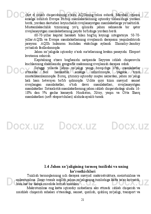 chet   el   ishlab   chiqarishining   o'sishi   AQShning   rolini   oshirdi,   Marshall   rejasini
amalga oshirish Evropa Ittifoqi mamlakatlarining iqtisodiy tiklanishiga yordam
berdi, yordam dasturlari keyinchalik rivojlanayotgan mamlakatlarga yo'naltirildi.
Mustamlakachilik   tizimining   yo'q   qilinishi   jahon   sahnasida   bir   qator
rivojlanayotgan mamlakatlarning paydo bo'lishiga yordam berdi.
60-70-yillar   kapital   harakati   bilan   bog'liq   keyingi   integratsiya.   50-70-
yillar-AQSh   va   Evropa   mamlakatlarining   rivojlanish   darajasini   yaqinlashtirish
jarayoni.   AQSh   hukmron   kuchdan   etakchiga   aylandi.   Shimoliy-Janubiy
yo'nalish faollashmoqda.
Jahon   xo’jaligida   iqtisodiy   o'sish   sur'atlarining   keskin   pasayishi.   Eksport
kvotasini oshirish.
Kapitalning   o'zaro   bog'lanishi   natijasida   Sayyora   ishlab   chiqaruvchi
kuchlarining shakllanishi geografik makonning rivojlanish darajasi oshdi.
So'nggi   yillarda   jahon   xo’jaligi   yangi   bosqichga   o'tdi,   mamlakatlar
o'rtasida   faol   hamkorlik   amalga   oshirilmoqda,   yagona   tizim
mustahkamlanmoqda.  Biroq, ijtimoiy-iqtisodiy  nuqtai  nazardan, jahon xo’jaligi
hali   ham   heterojen   bo'lib   qolmoqda.   Uchta   quyi   tizim   mavjud:   sanoat
rivojlangan   mamlakatlar,   o'tish   davri   mamlakatlari,   rivojlanayotgan
mamlakatlar. Sotsialistik mamlakatlarning jahon ishlab chiqarishidagi ulushi 16-
18%   dan   5%   gacha   kamaydi.   Hindiston,   Xitoy,   yaqin   va   O'rta   Sharq
mamlakatlari (neft eksportchilari) alohida ajralib turadi.
1.4 Jahon xo’jaligining tarmoq tuzilishi va uning
ko'rsatkichlari
Tuzilish tarmoqlarining uch darajasi mavjud: makrostruktura, mezotuzilma va
mikrotuzilma. Ilmiy-texnik inqilob jahon xo'jaligining tuzilishiga katta ta'sir ko'rsatdi,
buni har bir daraja misolida ko'rish mumkin.
Makrotuzilma   eng   katta   iqtisodiy   nisbatlarni   aks   ettiradi:   ishlab   chiqarish   va
noishlab   chiqarish   sohalari   o'rtasidagi,   sanoat,   qurilish,   qishloq   xo'jaligi,   transport   va
21