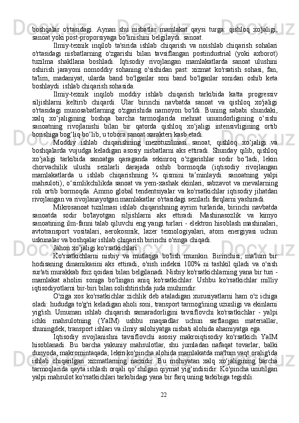 boshqalar   o'rtasidagi.   Aynan   shu   nisbatlar   mamlakat   qaysi   turga:   qishloq   xo'jaligi,
sanoat yoki post-proporsiyaga bo'linishini belgilaydi. sanoat.
Ilmiy-texnik   inqilob   ta'sirida   ishlab   chiqarish   va   noishlab   chiqarish   sohalari
o'rtasidagi   nisbatlarning   o'zgarishi   bilan   tavsiflangan   postindustrial   (yoki   axborot)
tuzilma   shakllana   boshladi.   Iqtisodiy   rivojlangan   mamlakatlarda   sanoat   ulushini
oshirish   jarayoni   nomoddiy   sohaning   o'sishidan   past:   xizmat   ko'rsatish   sohasi,   fan,
ta'lim,   madaniyat,   ularda   band   bo'lganlar   soni   band   bo'lganlar   sonidan   oshib   keta
boshlaydi. ishlab chiqarish sohasida.
Ilmiy-texnik   inqilob   moddiy   ishlab   chiqarish   tarkibida   katta   progressiv
siljishlarni   keltirib   chiqardi.   Ular   birinchi   navbatda   sanoat   va   qishloq   xo'jaligi
o'rtasidagi   munosabatlarning   o'zgarishida   namoyon   bo'ldi.   Buning   sababi   shundaki,
xalq   xo‘jaligining   boshqa   barcha   tarmoqlarida   mehnat   unumdorligining   o‘sishi
sanoatning   rivojlanishi   bilan   bir   qatorda   qishloq   xo‘jaligi   intensivligining   ortib
borishiga bog‘liq bo‘lib, u tobora sanoat xarakteri kasb etadi.
Moddiy   ishlab   chiqarishning   mezotuzilmasi   sanoat,   qishloq   xo jaligi   vaʻ
boshqalarda   vujudga   keladigan   asosiy   nisbatlarni   aks   ettiradi.   Shunday   qilib,   qishloq
xo jaligi   tarkibida   sanoatga   qaraganda   sekinroq   o zgarishlar   sodir   bo ladi,   lekin	
ʻ ʻ ʻ
chorvachilik   ulushi   sezilarli   darajada   oshib   bormoqda   (iqtisodiy   rivojlangan
mamlakatlarda   u   ishlab   chiqarishning   ¾   qismini   ta minlaydi.   sanoatning   yalpi	
ʼ
mahsuloti), o simlikchilikda sanoat  va yem-xashak ekinlari, sabzavot  va mevalarning	
ʻ
roli   ortib   bormoqda.   Ammo   global   tendentsiyalar   va   ko'rsatkichlar   iqtisodiy   jihatdan
rivojlangan va rivojlanayotgan mamlakatlar o'rtasidagi sezilarli farqlarni yashiradi.
Mikrosanoat   tuzilmasi   ishlab   chiqarishning   ayrim   turlarida,   birinchi   navbatda
sanoatda   sodir   bo'layotgan   siljishlarni   aks   ettiradi.   Mashinasozlik   va   kimyo
sanoatining ilm-fanni talab qiluvchi eng yangi turlari - elektron hisoblash mashinalari,
avtotransport   vositalari,   aerokosmik,   lazer   texnologiyalari,   atom   energiyasi   uchun
uskunalar va boshqalar ishlab chiqarish birinchi o'ringa chiqadi.
Jahon xo’jaligi ko'rsatkichlari
Ko'rsatkichlarni   nisbiy   va   mutlaqga   bo'lish   mumkin.   Birinchisi,   ma'lum   bir
hodisaning   dinamikasini   aks   ettiradi,   o'sish   indeksi   100%   ni   tashkil   qiladi   va   o'sish
sur'ati murakkab foiz qoidasi bilan belgilanadi. Nisbiy ko'rsatkichlarning yana bir turi -
mamlakat   aholisi   soniga   bo'lingan   aniq   ko'rsatkichlar.   Ushbu   ko'rsatkichlar   milliy
iqtisodiyotlarni bir-biri bilan solishtirishda juda muhimdir.
O'ziga   xos   ko'rsatkichlar   zichlik   deb   ataladigan   xususiyatlarni   ham   o'z   ichiga
oladi: hududga to'g'ri keladigan aholi soni, transport tarmog'ining uzunligi va ekinlarni
yig'ish.   Umuman   ishlab   chiqarish   samaradorligini   tavsiflovchi   ko'rsatkichlar   -   yalpi
ichki   mahsulotning   (YaIM)   ushbu   maqsadlar   uchun   sarflangan   materiallar,
shuningdek, transport ishlari va ilmiy salohiyatga nisbati alohida ahamiyatga ega.
Iqtisodiy   rivojlanishni   tavsiflovchi   asosiy   makroiqtisodiy   ko'rsatkich   YaIM
hisoblanadi.   Bu   barcha   yakuniy   mahsulotlar,   shu   jumladan   nafaqat   tovarlar,   balki
dunyoda, makromintaqada, lekin ko'pincha alohida mamlakatda ma'lum vaqt oralig'ida
ishlab   chiqarilgan   xizmatlarning   narxidir.   Bu   mohiyatan   xalq   xo‘jaligining   barcha
tarmoqlarida qayta ishlash orqali qo‘shilgan qiymat yig‘indisidir. Ko'pincha unutilgan
yalpi mahsulot ko'rsatkichlari tarkibidagi yana bir farq uning tarkibiga tegishli.
22