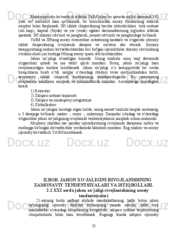 Makroiqtisodiy ko'rsatkich sifatida YaIM bilan bir qatorda milliy daromad (NI)
yoki   sof   mahsulot   ham   qo'llaniladi,   bu   birinchisidan   asosiy   fondlarning   eskirish
miqdori   bilan  farqlanadi.  SH  ishlab  chiqarishning  barcha  ishtirokchilari:   tirik  mehnat
(ish   haqi),   kapital   (foyda)   va   yer   (renta)   egalari   daromadlarining   yig'indisi   sifatida
qaraladi. SH shaxsiy iste'mol va jamg'arish, jamoat iste'moli va jamg'arishga bo'linadi.
YaIM va SHning asosiy elementlari nisbatining harakati va o'zgarishi ijtimoiy
ishlab   chiqarishning   rivojlanish   darajasi   va   sur'atini   aks   ettiradi.   Ijtimoiy
taraqqiyotning muhim ko'rsatkichlaridan biri bo'lgan iqtisodchilar shaxsiy iste'molning
o'sishini aholi jon boshiga NIning asosiy qismi deb hisoblaydilar.
Jahon   xo’jaligi   o'rnatilgan   tizimdir.   Uning   tuzilishi   uzoq   vaqt   davomida
o'zgarishsiz   qoladi   va   uni   tahlil   qilish   mumkin.   Biroq,   jahon   xo’jaligi   ham
rivojlanayotgan   tuzilma   hisoblanadi.   Jahon   xo jaligi   o z   taraqqiyotida   bir   nechaʻ ʻ
bosqichlarni   bosib   o tdi:   xalqlar   o rtasidagi   ibtidoiy   tovar   ayirboshlashdan   tortib,	
ʻ ʻ
sayyoraviy   ishlab   chiqarish   kuchlarining   shakllanishigacha.   Bu   jarayonning
rivojlanishi   omillarini   aniqlash   va   tizimlashtirish   mumkin.   Asosiylariga   quyidagilar
kiradi:
1) Resurslar
2) Xalqaro mehnat taqsimoti
3) Xalqaro va mintaqaviy integratsiya
4) Globallashuv
Jahon xo’jaligini hisobga olgan holda, uning sanoat tuzilishi haqida unutmang,
u   3   darajaga   bo'linadi:   makro   -,   mezo   -,   mikroyapı.   Darajalar   ichidagi   va   o'rtasidagi
o'zgarishlar jahon xo’jaligining rivojlanish tendentsiyalarini aniqlash uchun muhimdir.
Miqdoriy   jihatdan   har   qanday   iqtisodiyotning   rivojlanish   darajasini   nisbiy   va
mutlaqga bo'lingan ko'rsatkichlar yordamida baholash mumkin. Eng muhim va asosiy
iqtisodiy ko'rsatkich YAIM hisoblanadi.
II.BOB. JAHON XO’JALIGINI RIVOJLANISHNING
ZAMONAVIY TENDENTSIYALARI VA ISTIQBOLLARI.
2.1 XXI asrda jahon xo’jaligi rivojlanishining asosiy
tendentsiyalari
21-asrning   boshi   nafaqat   alohida   mamlakatlarning,   balki   butun   jahon
xo'jaligining   iqtisodiy   faoliyati   ko'lamining   yanada   oshishi,   balki   turli
mamlakatlar   o'rtasidagi   aloqalarning   kengayishi,   xalqaro   mehnat   taqsimotining
chuqurlashishi   bilan   ham   tavsiflanadi.   Bugungi   kunda   xalqaro   iqtisodiy
23