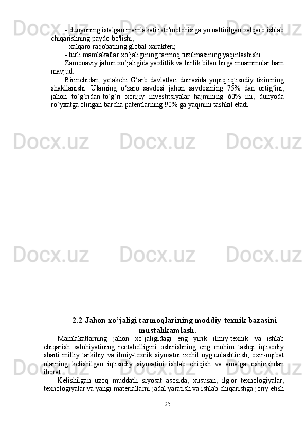 - dunyoning istalgan mamlakati iste'molchisiga yo'naltirilgan xalqaro ishlab
chiqarishning paydo bo'lishi;
- xalqaro raqobatning global xarakteri;
- turli mamlakatlar xo’jaligining tarmoq tuzilmasining yaqinlashishi.
Zamonaviy jahon xo’jaligida yaxlitlik va birlik bilan birga muammolar ham
mavjud.
Birinchidan,   yetakchi   G‘arb   davlatlari   doirasida   yopiq   iqtisodiy   tizimning
shakllanishi.   Ularning   o zaro   savdosi   jahon   savdosining   75%   dan   ortig ini,ʻ ʻ
jahon   to g ridan-to g ri   xorijiy   investitsiyalar   hajmining   60%   ini,   dunyoda	
ʻ ʻ ʻ ʻ
ro yxatga olingan barcha patentlarning 90% ga yaqinini tashkil etadi.	
ʻ
2.2 Jahon xo’jaligi tarmoqlarining moddiy-texnik bazasini
mustahkamlash.
Mamlakatlarning   jahon   xo’jaligidagi   eng   yirik   ilmiy-texnik   va   ishlab
chiqarish   salohiyatining   rentabelligini   oshirishning   eng   muhim   tashqi   iqtisodiy
sharti   milliy   tarkibiy   va   ilmiy-texnik   siyosatni   izchil   uyg'unlashtirish,   oxir-oqibat
ularning   kelishilgan   iqtisodiy   siyosatini   ishlab   chiqish   va   amalga   oshirishdan
iborat.
Kelishilgan   uzoq   muddatli   siyosat   asosida,   xususan,   ilg'or   texnologiyalar,
texnologiyalar va yangi materiallarni jadal yaratish va ishlab chiqarishga joriy etish
25