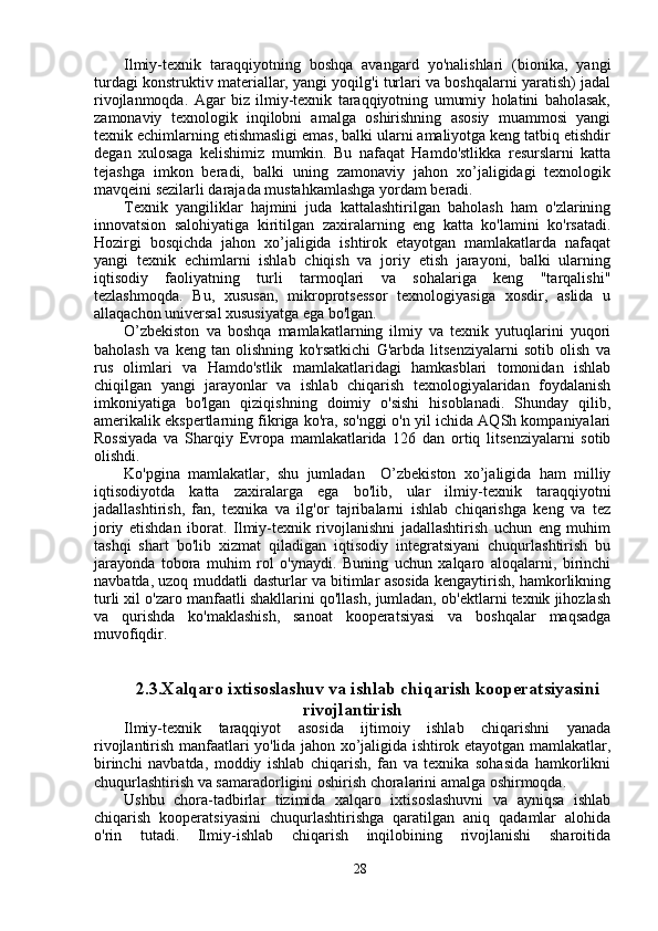 Ilmiy-texnik   taraqqiyotning   boshqa   avangard   yo'nalishlari   (bionika,   yangi
turdagi konstruktiv materiallar, yangi yoqilg'i turlari va boshqalarni yaratish) jadal
rivojlanmoqda.   Agar   biz   ilmiy-texnik   taraqqiyotning   umumiy   holatini   baholasak,
zamonaviy   texnologik   inqilobni   amalga   oshirishning   asosiy   muammosi   yangi
texnik echimlarning etishmasligi emas, balki ularni amaliyotga keng tatbiq etishdir
degan   xulosaga   kelishimiz   mumkin.   Bu   nafaqat   Hamdo'stlikka   resurslarni   katta
tejashga   imkon   beradi,   balki   uning   zamonaviy   jahon   xo’jaligidagi   texnologik
mavqeini sezilarli darajada mustahkamlashga yordam beradi.
Texnik   yangiliklar   hajmini   juda   kattalashtirilgan   baholash   ham   o'zlarining
innovatsion   salohiyatiga   kiritilgan   zaxiralarning   eng   katta   ko'lamini   ko'rsatadi.
Hozirgi   bosqichda   jahon   xo’jaligida   ishtirok   etayotgan   mamlakatlarda   nafaqat
yangi   texnik   echimlarni   ishlab   chiqish   va   joriy   etish   jarayoni,   balki   ularning
iqtisodiy   faoliyatning   turli   tarmoqlari   va   sohalariga   keng   "tarqalishi"
tezlashmoqda.   Bu,   xususan,   mikroprotsessor   texnologiyasiga   xosdir,   aslida   u
allaqachon universal xususiyatga ega bo'lgan.
O’zbekiston   va   boshqa   mamlakatlarning   ilmiy   va   texnik   yutuqlarini   yuqori
baholash   va   keng   tan   olishning   ko'rsatkichi   G'arbda   litsenziyalarni   sotib   olish   va
rus   olimlari   va   Hamdo'stlik   mamlakatlaridagi   hamkasblari   tomonidan   ishlab
chiqilgan   yangi   jarayonlar   va   ishlab   chiqarish   texnologiyalaridan   foydalanish
imkoniyatiga   bo'lgan   qiziqishning   doimiy   o'sishi   hisoblanadi.   Shunday   qilib,
amerikalik ekspertlarning fikriga ko'ra, so'nggi o'n yil ichida AQSh kompaniyalari
Rossiyada   va   Sharqiy   Evropa   mamlakatlarida   126   dan   ortiq   litsenziyalarni   sotib
olishdi.
Ko'pgina   mamlakatlar,   shu   jumladan     O’zbekiston   xo’jaligida   ham   milliy
iqtisodiyotda   katta   zaxiralarga   ega   bo'lib,   ular   ilmiy-texnik   taraqqiyotni
jadallashtirish,   fan,   texnika   va   ilg'or   tajribalarni   ishlab   chiqarishga   keng   va   tez
joriy   etishdan   iborat.   Ilmiy-texnik   rivojlanishni   jadallashtirish   uchun   eng   muhim
tashqi   shart   bo'lib   xizmat   qiladigan   iqtisodiy   integratsiyani   chuqurlashtirish   bu
jarayonda   tobora   muhim   rol   o'ynaydi.   Buning   uchun   xalqaro   aloqalarni,   birinchi
navbatda, uzoq muddatli dasturlar va bitimlar asosida kengaytirish, hamkorlikning
turli xil o'zaro manfaatli shakllarini qo'llash, jumladan, ob'ektlarni texnik jihozlash
va   qurishda   ko'maklashish,   sanoat   kooperatsiyasi   va   boshqalar   maqsadga
muvofiqdir.
2.3.Xalqaro ixtisoslashuv va ishlab chiqarish kooperatsiyasini
rivojlantirish
Ilmiy-texnik   taraqqiyot   asosida   ijtimoiy   ishlab   chiqarishni   yanada
rivojlantirish manfaatlari yo'lida jahon xo’jaligida ishtirok etayotgan mamlakatlar,
birinchi   navbatda,   moddiy   ishlab   chiqarish,   fan   va   texnika   sohasida   hamkorlikni
chuqurlashtirish va samaradorligini oshirish choralarini amalga oshirmoqda.
Ushbu   chora-tadbirlar   tizimida   xalqaro   ixtisoslashuvni   va   ayniqsa   ishlab
chiqarish   kooperatsiyasini   chuqurlashtirishga   qaratilgan   aniq   qadamlar   alohida
o'rin   tutadi.   Ilmiy-ishlab   chiqarish   inqilobining   rivojlanishi   sharoitida
28