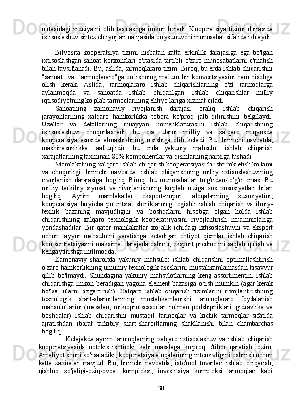 o'rtasidagi   ziddiyatni   olib   tashlashga   imkon   beradi.   Kooperatsiya   tizimi   doirasida
ixtisoslashuv sintez ehtiyojlari natijasida bo'ysunuvchi munosabat sifatida ishlaydi.
Bilvosita   kooperatsiya   tizimi   nisbatan   katta   erkinlik   darajasiga   ega   bo'lgan
ixtisoslashgan   sanoat   korxonalari   o'rtasida   tartibli   o'zaro   munosabatlarni   o'rnatish
bilan tavsiflanadi. Bu, aslida, tarmoqlararo tizim. Biroq, bu erda ishlab chiqarishni
"sanoat" va "tarmoqlararo"ga bo'lishning ma'lum bir konventsiyasini ham hisobga
olish   kerak.   Aslida,   tarmoqlararo   ishlab   chiqarishlarning   o'zi   tarmoqlarga
aylanmoqda   va   sanoatda   ishlab   chiqarilgan   ishlab   chiqarishlar   milliy
iqtisodiyotning ko'plab tarmoqlarining ehtiyojlariga xizmat qiladi.
Sanoatning   zamonaviy   rivojlanish   darajasi   oraliq   ishlab   chiqarish
jarayonlarining   xalqaro   hamkorlikka   tobora   ko'proq   jalb   qilinishini   belgilaydi.
Uzellar   va   detallarning   muayyan   nomenklaturasini   ishlab   chiqarishning
ixtisoslashuvi   chuqurlashadi,   bu   esa   ularni   milliy   va   xalqaro   miqyosda
kooperatsiya   asosida   almashishning   o'sishiga   olib   keladi.   Bu,   birinchi   navbatda,
mashinasozlikka   taalluqlidir,   bu   erda   yakuniy   mahsulot   ishlab   chiqarish
xarajatlarining taxminan 80% komponentlar va qismlarning narxiga tushadi.
Mamlakatning xalqaro ishlab chiqarish kooperatsiyasida ishtirok etish ko'lami
va   chuqurligi,   birinchi   navbatda,   ishlab   chiqarishning   milliy   ixtisoslashuvining
rivojlanish   darajasiga   bog'liq.   Biroq,   bu   munosabatlar   to'g'ridan-to'g'ri   emas.   Bu
milliy   tarkibiy   siyosat   va   rivojlanishning   ko'plab   o'ziga   xos   xususiyatlari   bilan
bog'liq.   Ayrim   mamlakatlar   eksport-import   aloqalarining   xususiyatini,
kooperatsiya   bo'yicha   potentsial   sheriklarning   tegishli   ishlab   chiqarish   va   ilmiy-
texnik   bazaning   mavjudligini   va   boshqalarni   hisobga   olgan   holda   ishlab
chiqarishning   xalqaro   texnologik   kooperatsiyasini   rivojlantirish   muammolariga
yondashadilar.   Bir   qator   mamlakatlar   xo'jalik   ichidagi   ixtisoslashuvni   va   eksport
uchun   tayyor   mahsulotni   yaratishga   ketadigan   ehtiyot   qismlar   ishlab   chiqarish
kontsentratsiyasini maksimal darajada oshirib, eksport predmetini saqlab qolish va
kengaytirishga intilmoqda.
Zamonaviy   sharoitda   yakuniy   mahsulot   ishlab   chiqarishni   optimallashtirish
o'zaro hamkorlikning umumiy texnologik asoslarini mustahkamlamasdan tasavvur
qilib   bo'lmaydi.   Shundagina   yakuniy   mahsulotlarning   keng   assortimentini   ishlab
chiqarishga imkon beradigan yagona element  bazasiga o'tish mumkin (agar kerak
bo'lsa,   ularni   o'zgartirish).   Xalqaro   ishlab   chiqarish   tizimlarini   rivojlantirishning
texnologik   shart-sharoitlarining   mustahkamlanishi   tarmoqlararo   foydalanish
mahsulotlarini   (masalan,   mikroprotsessorlar,   rulman   podshipniklari,   gidravlika   va
boshqalar)   ishlab   chiqarishni   mustaqil   tarmoqlar   va   kichik   tarmoqlar   sifatida
ajratishdan   iborat   tarkibiy   shart-sharoitlarning   shakllanishi   bilan   chambarchas
bog'liq. 
                  Kelajakda   ayrim   tarmoqlarning   xalqaro   ixtisoslashuv   va   ishlab   chiqarish
kooperatsiyasida   notekis   ishtiroki   kabi   masalaga   ko'proq   e'tibor   qaratish   lozim.
Amaliyot shuni ko'rsatadiki, kooperatsiya aloqalarining intensivligini oshirish uchun
katta   zaxiralar   mavjud.   Bu,   birinchi   navbatda,   iste'mol   tovarlari   ishlab   chiqarish,
qishloq   xo'jaligi-oziq-ovqat   kompleksi,   investitsiya   kompleksi   tarmoqlari   kabi
30