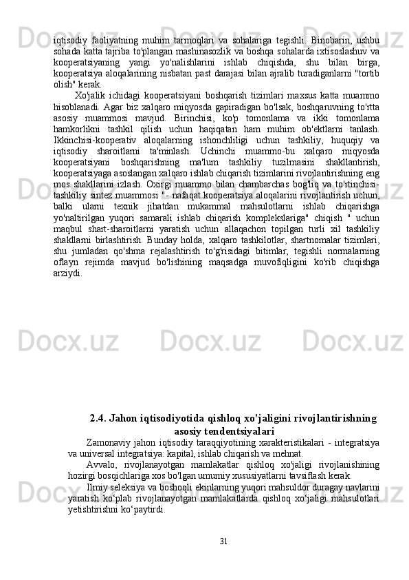 iqtisodiy   faoliyatning   muhim   tarmoqlari   va   sohalariga   tegishli.   Binobarin,   ushbu
sohada katta tajriba to'plangan mashinasozlik va boshqa sohalarda ixtisoslashuv  va
kooperatsiyaning   yangi   yo'nalishlarini   ishlab   chiqishda,   shu   bilan   birga,
kooperatsiya aloqalarining nisbatan past  darajasi  bilan ajralib turadiganlarni "tortib
olish" kerak.
        Xo'jalik   ichidagi   kooperatsiyani   boshqarish   tizimlari   maxsus   katta   muammo
hisoblanadi.   Agar   biz   xalqaro   miqyosda   gapiradigan   bo'lsak,   boshqaruvning   to'rtta
asosiy   muammosi   mavjud.   Birinchisi,   ko'p   tomonlama   va   ikki   tomonlama
hamkorlikni   tashkil   qilish   uchun   haqiqatan   ham   muhim   ob'ektlarni   tanlash.
Ikkinchisi-kooperativ   aloqalarning   ishonchliligi   uchun   tashkiliy,   huquqiy   va
iqtisodiy   sharoitlarni   ta'minlash.   Uchinchi   muammo-bu   xalqaro   miqyosda
kooperatsiyani   boshqarishning   ma'lum   tashkiliy   tuzilmasini   shakllantirish,
kooperatsiyaga asoslangan xalqaro ishlab chiqarish tizimlarini rivojlantirishning eng
mos   shakllarini   izlash.   Oxirgi   muammo   bilan   chambarchas   bog'liq   va   to'rtinchisi-
tashkiliy sintez muammosi  "- nafaqat kooperatsiya aloqalarini  rivojlantirish uchun,
balki   ularni   texnik   jihatdan   mukammal   mahsulotlarni   ishlab   chiqarishga
yo'naltirilgan   yuqori   samarali   ishlab   chiqarish   komplekslariga"   chiqish   "   uchun
maqbul   shart-sharoitlarni   yaratish   uchun   allaqachon   topilgan   turli   xil   tashkiliy
shakllarni   birlashtirish.   Bunday   holda,   xalqaro   tashkilotlar,   shartnomalar   tizimlari,
shu   jumladan   qo'shma   rejalashtirish   to'g'risidagi   bitimlar,   tegishli   normalarning
oflayn   rejimda   mavjud   bo'lishining   maqsadga   muvofiqligini   ko'rib   chiqishga
arziydi.
2.4. Jahon iqtisodiyotida qishloq xo'jaligini rivojlantirishning
asosiy tendentsiyalari
Zamonaviy   jahon   iqtisodiy   taraqqiyotining   xarakteristikalari   -   integratsiya
va universal integratsiya: kapital, ishlab chiqarish va mehnat.
Avvalo,   rivojlanayotgan   mamlakatlar   qishloq   xo'jaligi   rivojlanishining
hozirgi bosqichlariga xos bo'lgan umumiy xususiyatlarni tavsiflash kerak.
Ilmiy seleksiya va boshoqli ekinlarning yuqori mahsuldor duragay navlarini
yaratish   ko‘plab   rivojlanayotgan   mamlakatlarda   qishloq   xo‘jaligi   mahsulotlari
yetishtirishni ko‘paytirdi.
31