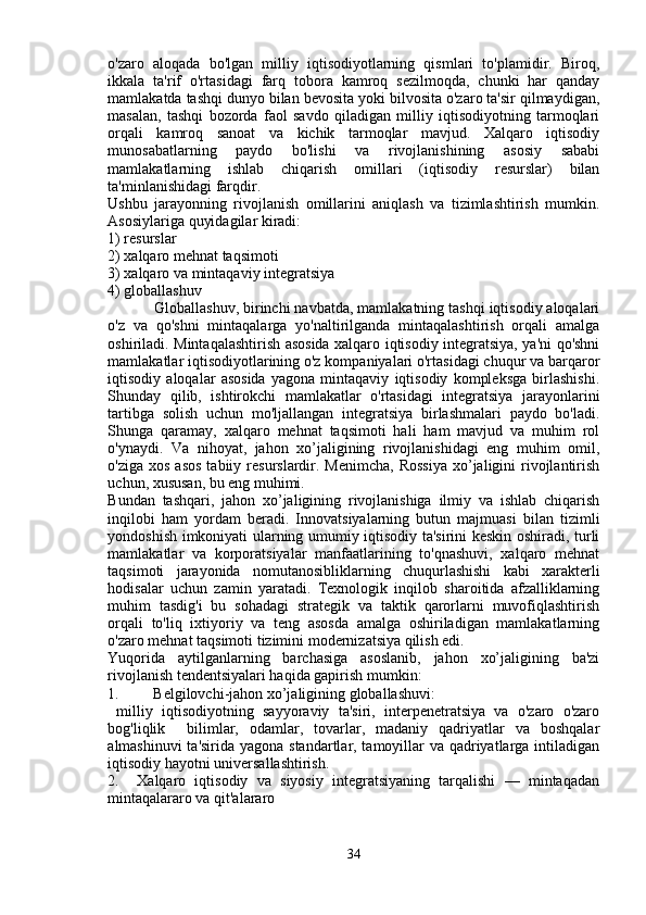 o'zaro   aloqada   bo'lgan   milliy   iqtisodiyotlarning   qismlari   to'plamidir.   Biroq,
ikkala   ta'rif   o'rtasidagi   farq   tobora   kamroq   sezilmoqda,   chunki   har   qanday
mamlakatda tashqi dunyo bilan bevosita yoki bilvosita o'zaro ta'sir qilmaydigan,
masalan,   tashqi   bozorda   faol   savdo   qiladigan   milliy   iqtisodiyotning   tarmoqlari
orqali   kamroq   sanoat   va   kichik   tarmoqlar   mavjud.   Xalqaro   iqtisodiy
munosabatlarning   paydo   bo'lishi   va   rivojlanishining   asosiy   sababi
mamlakatlarning   ishlab   chiqarish   omillari   (iqtisodiy   resurslar)   bilan
ta'minlanishidagi farqdir.
Ushbu   jarayonning   rivojlanish   omillarini   aniqlash   va   tizimlashtirish   mumkin.
Asosiylariga quyidagilar kiradi:
1) resurslar
2) xalqaro mehnat taqsimoti
3) xalqaro va mintaqaviy integratsiya
4) globallashuv
           Globallashuv, birinchi navbatda, mamlakatning tashqi iqtisodiy aloqalari
o'z   va   qo'shni   mintaqalarga   yo'naltirilganda   mintaqalashtirish   orqali   amalga
oshiriladi. Mintaqalashtirish asosida xalqaro iqtisodiy integratsiya, ya'ni qo'shni
mamlakatlar iqtisodiyotlarining o'z kompaniyalari o'rtasidagi chuqur va barqaror
iqtisodiy   aloqalar   asosida   yagona   mintaqaviy   iqtisodiy   kompleksga   birlashishi.
Shunday   qilib,   ishtirokchi   mamlakatlar   o'rtasidagi   integratsiya   jarayonlarini
tartibga   solish   uchun   mo'ljallangan   integratsiya   birlashmalari   paydo   bo'ladi.
Shunga   qaramay,   xalqaro   mehnat   taqsimoti   hali   ham   mavjud   va   muhim   rol
o'ynaydi.   Va   nihoyat,   jahon   xo’jaligining   rivojlanishidagi   eng   muhim   omil,
o'ziga  xos  asos  tabiiy  resurslardir.  Menimcha,  Rossiya  xo’jaligini  rivojlantirish
uchun, xususan, bu eng muhimi.
Bundan   tashqari,   jahon   xo’jaligining   rivojlanishiga   ilmiy   va   ishlab   chiqarish
inqilobi   ham   yordam   beradi.   Innovatsiyalarning   butun   majmuasi   bilan   tizimli
yondoshish imkoniyati ularning umumiy iqtisodiy ta'sirini keskin oshiradi, turli
mamlakatlar   va   korporatsiyalar   manfaatlarining   to'qnashuvi,   xalqaro   mehnat
taqsimoti   jarayonida   nomutanosibliklarning   chuqurlashishi   kabi   xarakterli
hodisalar   uchun   zamin   yaratadi.   Texnologik   inqilob   sharoitida   afzalliklarning
muhim   tasdig'i   bu   sohadagi   strategik   va   taktik   qarorlarni   muvofiqlashtirish
orqali   to'liq   ixtiyoriy   va   teng   asosda   amalga   oshiriladigan   mamlakatlarning
o'zaro mehnat taqsimoti tizimini modernizatsiya qilish edi.
Yuqorida   aytilganlarning   barchasiga   asoslanib,   jahon   xo’jaligining   ba'zi
rivojlanish tendentsiyalari haqida gapirish mumkin:
1.         Belgilovchi-jahon xo’jaligining globallashuvi:
  milliy   iqtisodiyotning   sayyoraviy   ta'siri,   interpenetratsiya   va   o'zaro   o'zaro
bog'liqlik     bilimlar,   odamlar,   tovarlar,   madaniy   qadriyatlar   va   boshqalar
almashinuvi  ta'sirida yagona standartlar, tamoyillar  va qadriyatlarga intiladigan
iqtisodiy hayotni universallashtirish.
2.     Xalqaro   iqtisodiy   va   siyosiy   integratsiyaning   tarqalishi   —   mintaqadan
mintaqalararo va qit'alararo
34