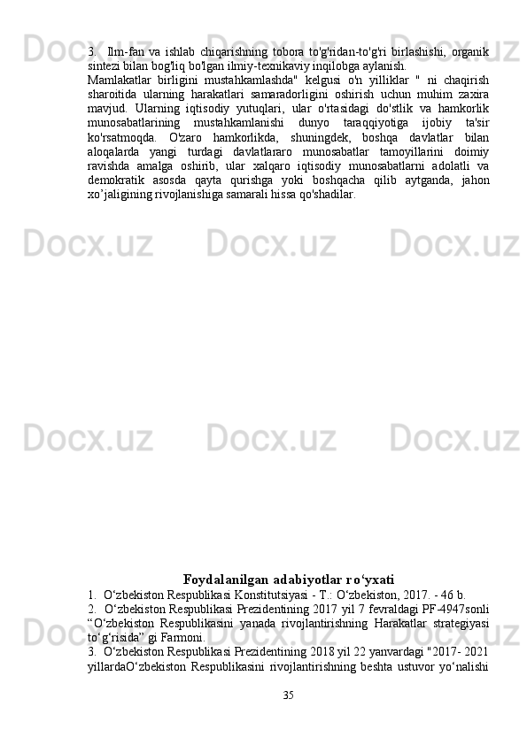 3.     Ilm-fan   va   ishlab   chiqarishning   tobora   to'g'ridan-to'g'ri   birlashishi,   organik
sintezi bilan bog'liq bo'lgan ilmiy-texnikaviy inqilobga aylanish.
Mamlakatlar   birligini   mustahkamlashda"   kelgusi   o'n   yilliklar   "   ni   chaqirish
sharoitida   ularning   harakatlari   samaradorligini   oshirish   uchun   muhim   zaxira
mavjud.   Ularning   iqtisodiy   yutuqlari,   ular   o'rtasidagi   do'stlik   va   hamkorlik
munosabatlarining   mustahkamlanishi   dunyo   taraqqiyotiga   ijobiy   ta'sir
ko'rsatmoqda.   O'zaro   hamkorlikda,   shuningdek,   boshqa   davlatlar   bilan
aloqalarda   yangi   turdagi   davlatlararo   munosabatlar   tamoyillarini   doimiy
ravishda   amalga   oshirib,   ular   xalqaro   iqtisodiy   munosabatlarni   adolatli   va
demokratik   asosda   qayta   qurishga   yoki   boshqacha   qilib   aytganda,   jahon
xo’jaligining rivojlanishiga samarali hissa qo'shadilar.
Foydalanilgan adabiyotlar ro‘yxati 
1.  O‘zbekiston Respublikasi Konstitutsiyasi - T.: O‘zbekiston, 2017. - 46 b. 
2.   O‘zbekiston Respublikasi Prezidentining 2017 yil 7 fevraldagi PF-4947sonli
“O‘zbekiston   Respublikasini   yanada   rivojlantirishning   Harakatlar   strategiyasi
to‘g‘risida” gi Farmoni. 
3.  O‘zbekiston Respublikasi Prezidentining 2018 yil 22 yanvardagi "2017- 2021
yillardaO‘zbekiston   Respublikasini   rivojlantirishning   beshta   ustuvor   yo‘nalishi
35 