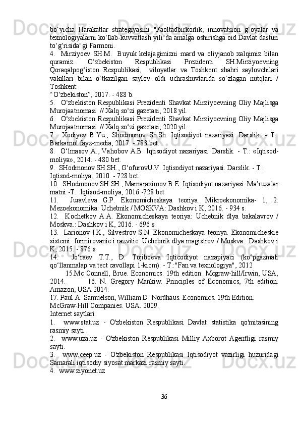 bo‘yicha   Harakatlar   strategiyasini   "Faoltadbirkorlik,   innovatsion   g‘oyalar   va
texnologiyalarni ko‘llab-kuvvatlash yili"da amalga oshirishga oid Davlat dasturi
to‘g‘risida"gi Farmoni. 
4.     Mirziyoev   SH.M.     Buyuk   kelajagimizni   mard   va   oliyjanob   xalqimiz   bilan
quramiz.   O‘zbekiston   Respublikasi   Prezidenti   SH.Mirziyoevning
Qoraqalpog‘iston   Respublikasi,     viloyatlar   va   Toshkent   shahri   saylovchilari
vakillari   bilan   o‘tkazilgan   saylov   oldi   uchrashuvlarida   so‘zlagan   nutqlari   /
Toshkent: 
“O‘zbekiston”, 2017. - 488 b. 
5.     O‘zbekiston   Respublikasi   Prezidenti   Shavkat   Mirziyoevning   Oliy   Majlisga
Murojaatnomasi  // Xalq so‘zi gazetasi, 2018 yil. 
6.     O‘zbekiston   Respublikasi   Prezidenti   Shavkat   Mirziyoevning   Oliy   Majlisga
Murojaatnomasi  // Xalq so‘zi gazetasi, 2020 yil. 
7.     Xodiyev   B.Yu.,   Shodmonov   Sh.Sh.   Iqtisodiyot   nazariyasi.   Darslik.   -   T.:
Barkamol fayz-media, 2017. - 783 bet. 
8.     O‘lmasov   A.,   Vahobov   A.B.   Iqtisodiyot   nazariyasi.   Darslik.   -   T.:   «Iqtisod-
moliya», 2014. - 480 bet. 
9.  SHodmonov SH.SH., G‘ofurovU.V. Iqtisodiyot nazariyasi. Darslik. - T.: 
Iqtisod-moliya, 2010. - 728 bet. 
10.  SHodmonov SH.SH., Mamaraximov B.E. Iqtisodiyot nazariyasi. Ma’ruzalar
matni.-T.: Iqtisod-moliya, 2016.-728 bet. 
11.     Juravleva   G.P.   Ekonomicheskaya   teoriya.   Mikroekonomika-   1,   2.
Mezoekonomika: Uchebnik / MOSKVA: Dashkov i K, 2016. - 934 s. 
12.     Kochetkov   A.A.   Ekonomicheskaya   teoriya:   Uchebnik   dlya   bakalavrov   /
Moskva.: Dashkov i K, 2016. - 696 s. 
13.   Larionov I.K., Silvestrov S.N. Ekonomicheskaya  teoriya.  Ekonomicheskie
sistemi: formirovanie i razvitie: Uchebnik dlya magistrov / Moskva.: Dashkov i
K, 2015. - 876 s. 
14.     Jo‘raev   T.T.,   D.   Tojiboeva   Iqticodiyot   nazapiyaci   (ko‘pgazmali
qo‘llanmalap va tect cavollapi 1-kicm). - T.:"Fan va texnologiya", 2012 
            15.Mc   Connell,   Brue.   Economics.   19th   edition.   Mcgraw-hill/Irwin,   USA,
2014.             16.   N.   Gregory   Mankiw.   Principles   of   Economics,   7th   edition.
Amazon, USA 2014. 
17. Paul A. Samuelson, William D. Nordhaus. Economics. 19th Edition. 
McGraw-Hill Companies. USA. 2009. 
Internet saytlari. 
1.     www.stat.uz   -   O'zbekiston   Respublikasi   Davlat   statistika   qo'mitasining
rasmiy sayti. 
2.     www.uza.uz   -   O'zbekiston   Respublikasi   Milliy   Axborot   Agentligi   rasmiy
sayti. 
3.     www.ceep.uz   -   O'zbekiston   Respublikasi   Iqtisodiyot   vazirligi   huzuridagi
Samarali iqtisodiy siyosat markazi rasmiy sayti. 
4.  www.ziyonet.uz
36 