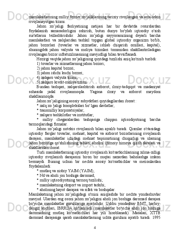 mamlakatlarining milliy fermer xo'jaliklarining tarixiy rivojlangan va asta-sekin
rivojlanayotgan tizimi.
Jahon   xo’jaligi   faoliyatining   natijasi   har   bir   davlatda   resurslardan
foydalanish   samaradorligini   oshirish,   butun   dunyo   bo'ylab   iqtisodiy   o'sish
sur'atlarini   tezlashtirishdir.   Jahon   xo’jaligi   sayyoramizning   deyarli   barcha
mamlakatlari   va   xalqlaridan   tashkil   topgan   global   iqtisodiy   organizm   bo'lib,
jahon   bozorlari   (tovarlar   va   xizmatlar,   ishlab   chiqarish   omillari,   kapital),
shuningdek   jahon   valyuta   va   moliya   tizimlari   tomonidan   shakllantiriladigan
rivojlangan bozor infratuzilmasining mavjudligi bilan tavsiflanadi.
Hozirgi vaqtda jahon xo’jaligining quyidagi tuzilishi aniq ko'rinib turibdi:
1) tovarlar va xizmatlarning jahon bozori;
2) jahon kapital bozori;
3) jahon ishchi kuchi bozori;
4) xalqaro valyuta tizimi;
5) xalqaro kredit-moliya tizimi.
Bundan   tashqari,   xalqarolashtirish   axborot,   ilmiy-tadqiqot   va   madaniyat
sohasida   jadal   rivojlanmoqda.   Yagona   ilmiy   va   axborot   maydoni
shakllanmoqda.
Jahon xo’jaligining asosiy subyektlari quyidagilardan iborat::
* xalq xo 'jaligi komplekslari bo' lgan davlatlar;
* transmilliy korporatsiyalar;
* xalqaro tashkilotlar va institutlar;
*   milliy   chegaralardan   tashqariga   chiqqan   iqtisodiyotning   barcha
tarmoqlaridagi firmalar.
Jahon   xo’jaligi   notekis   rivojlanish   bilan   ajralib   turadi.   Qismlar   o'rtasidagi
iqtisodiy   farqlar   tovarlar,   mehnat,   kapital   va   axborot   bozorlarining   rivojlanish
darajasi,   mamlakatlar   ichidagi   mehnat   taqsimotining   chuqurligi   va   ularning
jahon bozoriga qo'shilishining tabiati, aholini ijtimoiy himoya qilish darajasi va
shakllaridan iborat.
Turli mamlakatlarning iqtisodiy rivojlanish ko'rsatkichlarining xilma-xilligi
iqtisodiy   rivojlanish   darajasini   biron   bir   nuqtai   nazardan   baholashga   imkon
bermaydi.   Buning   uchun   bir   nechta   asosiy   ko'rsatkichlar   va   mezonlardan
foydalaniladi:
* mutlaq va nisbiy YAIM (YAIM);
* Nd va aholi jon boshiga daromad;
* milliy iqtisodiyotning tarmoq tuzilishi;
* mamlakatning eksport va import tarkibi;
* aholining hayot darajasi va sifati va boshqalar.
Mamlakatning   jahon   xo’jaligidagi   o'rnini   aniqlashda   bir   nechta   yondashuvlar
mavjud. Ulardan eng osoni jahon xo’jaligini aholi jon boshiga daromad darajasi
bo'yicha   mamlakatlar   guruhlariga   ajratishdir.   Ushbu   yondashuv   BMT,   harbiy-
dengiz   kuchlari,   IBRRDA   qo'llaniladi   (mamlakatlar   bo'yicha   aholi   jon   boshiga
daromadning   mutlaq   ko'rsatkichlari   har   yili   hisoblanadi).   Masalan,   XTTB
daromad   darajasiga   qarab   mamlakatlarning   uchta   guruhini   ajratib   turadi.   1995
4
