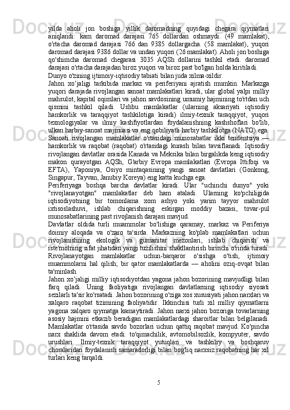 yilda   aholi   jon   boshiga   yillik   daromadning   quyidagi   chegara   qiymatlari
aniqlandi:   kam   daromad   darajasi   765   dollardan   oshmaydi.   (49   mamlakat),
o'rtacha   daromad   darajasi   766   dan   9385   dollargacha.   (58   mamlakat),   yuqori
daromad darajasi 9386 dollar va undan yuqori (26 mamlakat). Aholi jon boshiga
qo'shimcha   daromad   chegarasi   3035   AQSh   dollarini   tashkil   etadi.   daromad
darajasi o'rtacha darajadan biroz yuqori va biroz past bo'lgan holda kiritiladi.
Dunyo o'zining ijtimoiy-iqtisodiy tabiati bilan juda xilma-xildir. 
Jahon   xo’jaligi   tarkibida   markaz   va   periferiyani   ajratish   mumkin.   Markazga
yuqori darajada rivojlangan sanoat mamlakatlari kiradi, ular global yalpi milliy
mahsulot, kapital oqimlari va jahon savdosining umumiy hajmining to'rtdan uch
qismini   tashkil   qiladi.   Ushbu   mamlakatlar   (ularning   aksariyati   iqtisodiy
hamkorlik   va   taraqqiyot   tashkilotiga   kiradi)   ilmiy-texnik   taraqqiyot,   yuqori
texnologiyalar   va   ilmiy   kashfiyotlardan   foydalanishning   kashshoflari   bo'lib,
ulkan harbiy-sanoat majmuasi va eng qobiliyatli harbiy tashkilotga (NATO) ega.
Sanoati   rivojlangan   mamlakatlar   o'rtasidagi   munosabatlar   ikki   tendentsiya   —
hamkorlik   va   raqobat   (raqobat)   o'rtasidagi   kurash   bilan   tavsiflanadi.   Iqtisodiy
rivojlangan davlatlar orasida Kanada va Meksika bilan birgalikda keng iqtisodiy
makon   qurayotgan   AQSh,   G'arbiy   Evropa   mamlakatlari   (Evropa   Ittifoqi   va
EFTA),   Yaponiya,   Osiyo   mintaqasining   yangi   sanoat   davlatlari   (Gonkong,
Singapur, Tayvan, Janubiy Koreya) eng katta kuchga ega.
Periferiyaga   boshqa   barcha   davlatlar   kiradi.   Ular   "uchinchi   dunyo"   yoki
"rivojlanayotgan"   mamlakatlar   deb   ham   ataladi.   Ularning   ko'pchiligida
iqtisodiyotning   bir   tomonlama   xom   ashyo   yoki   yarim   tayyor   mahsulot
ixtisoslashuvi,   ishlab   chiqarishning   eskirgan   moddiy   bazasi,   tovar-pul
munosabatlarining past rivojlanish darajasi mavjud.
Davlatlar   oldida   turli   muammolar   bo'lishiga   qaramay,   markaz   va   Periferiya
doimiy   aloqada   va   o'zaro   ta'sirda.   Markazning   ko'plab   mamlakatlari   uchun
rivojlanishning   ekologik   va   gumanitar   mezonlari,   ishlab   chiqarish   va
iste'molning sifat jihatidan yangi tuzilishini shakllantirish birinchi o'rinda turadi.
Rivojlanayotgan   mamlakatlar   uchun-barqaror   o'sishga   o'tish,   ijtimoiy
muammolarni   hal   qilish;   bir   qator   mamlakatlarda   —   aholini   oziq-ovqat   bilan
ta'minlash.
Jahon xo’jaligi  milliy iqtisodiyotdan yagona jahon bozorining mavjudligi bilan
farq   qiladi.   Uning   faoliyatiga   rivojlangan   davlatlarning   iqtisodiy   siyosati
sezilarli ta'sir ko'rsatadi. Jahon bozorining o'ziga xos xususiyati jahon narxlari va
xalqaro   raqobat   tizimining   faoliyatidir.   Ikkinchisi   turli   xil   milliy   qiymatlarni
yagona xalqaro qiymatga kamaytiradi. Jahon narxi jahon bozoriga tovarlarning
asosiy   hajmini   etkazib   beradigan   mamlakatlardagi   sharoitlar   bilan   belgilanadi.
Mamlakatlar   o'rtasida   savdo   bozorlari   uchun   qattiq   raqobat   mavjud.   Ko'pincha
narx   shaklida   davom   etadi:   to'qimachilik,   avtomobilsozlik,   kompyuter,   savdo
urushlari.   Ilmiy-texnik   taraqqiyot   yutuqlari   va   tashkiliy   va   boshqaruv
choralaridan foydalanish samaradorligi bilan bog'liq narxsiz raqobatning har xil
turlari keng tarqaldi.
5