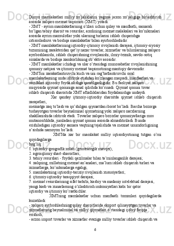 Dunyo   mamlakatlari   milliy   xo’jaliklarini   yagona   jaxon   xo’jaligiga   birlashtirish
asosida xalqaro mexnat taqsimoti (XMT) yotadi.
- XMT - ayrim mamlakatlarning o’zlari uchun qulay va manfaatli, samarali
bo’lgan tabiiy sharoit va resurslar, axolining mexnat malakalari va ko’nikmalari
asosida ayrim maxsulotlar yoki ularning turlarini ishlab chiqarishga
ixtisoslashuvi va boshqa mamlakatlar bilan ayirboshlashidir.
- XMT mamlakatlarining iqtisodiy-ijtimoiy rivojlanish darajasi, ijtimoiy-siyosiy
tuzumining xarakteridan qat’iy nazar tovarlar, xizmatlar va bilimlarning xalqaro
ayriboshlanishi, ishlab chiqarishning rivojlanishi, ilmiy-texnik, savdo-sotiq
soxalarda va boshqa xamkorlikning ob’ektiv asosidir.
- XMT mamlakatlar ichidagi va ular o’rtasidagi munosabatlar rivojlanishining
qonuniy natijasi va ijtimoiy mexnat taqsimotining mantiqiy davomidir.
- XMTini xarakatlantiruvchi kuch va uni rag’batlantiruvchi omil
mamlakatlarning unda ishtirok etishdan ko’zlangan maqsadi, manfaatlari va
vazifalari iqtisodiy foyda olishga qaratilganligidir. Bu faoliyat xalqaro
miqyosida qiymat qonuniga amal qilishda ko’rinadi. Qiymat qonuni tovar
ishlab chiqarish sharoitida XMT afzalliklaridan foydalanishga undaydi.
                    Xar   qanday   ijtimoiy-iqtisodiy   sharoitda   qiymat   ishlab   chiqarish
xarajatlari,
mexnatga xaq to’lash va qo’shilgan qiymatdan iborat bo’ladi. Barcha bozorga
tushayotgan tovarlar baynalminal qiymatning yoki xalqaro narxlarning
shakllanishida ishtirok etadi. Tovarlar xalqaro bozorlar qonuniyatlariga mos
mutanosiblikda, jumladan qiymat qonuni asosida almashtiriladi. Bunda
erishiladigan iqtisodiy samara vaqtning tejalishida va mexnat unumdorligining
o’sishida namoyon bo’ladi.
                      XMTda   xar   bir   mamlakat   milliy   iqtisodiyotining   tutgan   o’rni
quyidagilarga
bog’liq:
1. iqtisodiy-geografik xolati (geostrategik mavqei);
2. agroiqlimiy shart-sharoitlari;
3. tabiiy resurslari - foydali qazilmalar bilan ta’minlanganlik darajasi;
4. xalqning, millatning mexnat an’analari, ma’lum ishlab chiqarish turlari va
xizmatlarga, ko’nikmalarga egaligi;
5. mamlakatning iqtisodiy-tarixiy rivojlanish xususiyatlari;
6. ijtimoiy-iqtisodiy taraqqiyot darajasi;
7. mexnat resurslarining sifat tarkibi, kasbiy va madaniy intelektual darajasi,
yangi kasb va xunarlarning o’zlashtirish imkoniyatlari kabi bir qator
iqtisodiy va ijtimoiy ko’rsatkichlar.
                  XMTning   mamlakatlar   uchun   manfaatli   tomonlari   quyidagilarda
kuzatiladi:
- xalqaro ayrboshlashning qulay sharoitlarida eksport qilinayotgan tovarlar va
xizmatlarning baynalminal va milliy qiymatlari o’rtasidagi ijobiy farqqa
erishish;
- arzon import tovarlar va xizmatlar evaziga milliy tovarlar ishlab chiqarish va
6