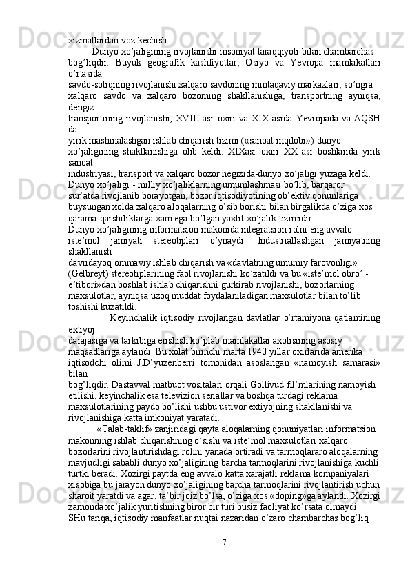 xizmatlardan voz kechish.
          Dunyo xo’jaligining rivojlanishi insoniyat taraqqiyoti bilan chambarchas
bog’liqdir.   Buyuk   geografik   kashfiyotlar,   Osiyo   va   Yevropa   mamlakatlari
o’rtasida
savdo-sotiqning rivojlanishi xalqaro savdoning mintaqaviy markazlari, so’ngra
xalqaro   savdo   va   xalqaro   bozorning   shakllanishiga,   transportning   ayniqsa,
dengiz
transportining   rivojlanishi,   XVIII   asr   oxiri   va   XIX  asrda   Yevropada   va  AQSH
da
yirik mashinalashgan ishlab chiqarish tizimi («sanoat inqilobi») dunyo
xo’jaligining   shakllanishiga   olib   keldi.   XIXasr   oxiri   XX   asr   boshlarida   yirik
sanoat
industriyasi, transport va xalqaro bozor negizida-dunyo xo’jaligi yuzaga keldi.
Dunyo xo’jaligi - milliy xo’jaliklarning umumlashmasi bo’lib, barqaror
sur’atda rivojlanib borayotgan, bozor iqtisodiyotining ob’ektiv qonunlariga
buysungan xolda xalqaro aloqalarning o’sib borishi bilan birgalikda o’ziga xos
qarama-qarshiliklarga xam ega bo’lgan yaxlit xo’jalik tizimidir.
Dunyo xo’jaligining informatsion makonida integratsion rolni eng avvalo
iste’mol   jamiyati   stereotiplari   o’ynaydi.   Industriallashgan   jamiyatning
shakllanish
davridayoq ommaviy ishlab chiqarish va «davlatning umumiy farovonligi»
(Gelbreyt) stereotiplarining faol rivojlanishi ko’zatildi va bu «iste’mol obro’ -
e’tibori»dan boshlab ishlab chiqarishni gurkirab rivojlanishi, bozorlarning
maxsulotlar, ayniqsa uzoq muddat foydalaniladigan maxsulotlar bilan to’lib
toshishi kuzatildi.
                      Keyinchalik   iqtisodiy   rivojlangan   davlatlar   o’rtamiyona   qatlamining
extiyoj
darajasiga va tarkibiga erishish ko’plab mamlakatlar axolisining asosiy
maqsadlariga aylandi. Bu xolat birinchi marta 1940 yillar oxirlarida amerika
iqtisodchi   olimi   J.D’yuzenberri   tomonidan   asoslangan   «namoyish   samarasi»
bilan
bog’liqdir. Dastavval matbuot vositalari orqali Gollivud fil’mlarining namoyish
etilishi, keyinchalik esa televizion seriallar va boshqa turdagi reklama
maxsulotlarining paydo bo’lishi ushbu ustivor extiyojning shakllanishi va
rivojlanishiga katta imkoniyat yaratadi.
            «Talab-taklif» zanjiridagi qayta aloqalarning qonuniyatlari informatsion
makonning ishlab chiqarishning o’sishi va iste’mol maxsulotlari xalqaro
bozorlarini rivojlantirishdagi rolini yanada ortiradi va tarmoqlararo aloqalarning
mavjudligi sababli dunyo xo’jaligining barcha tarmoqlarini rivojlanishiga kuchli
turtki beradi. Xozirgi paytda eng avvalo katta xarajatli reklama kompaniyalari
xisobiga bu jarayon dunyo xo’jaligining barcha tarmoqlarini rivojlantirish uchun
sharoit yaratdi va agar, ta’bir joiz bo’lsa, o’ziga xos «doping»ga aylandi. Xozirgi
zamonda xo’jalik yuritishning biror bir turi busiz faoliyat ko’rsata olmaydi.
SHu tariqa, iqtisodiy manfaatlar nuqtai nazaridan o’zaro chambarchas bog’liq
7
