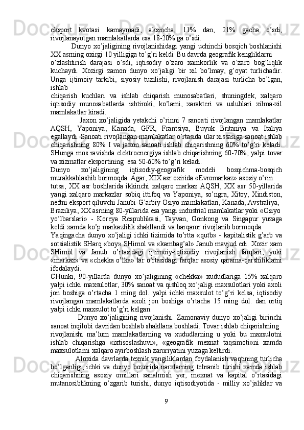 eksport   kvotasi   kamaymadi,   aksincha,   11%   dan,   21%   gacha   o’sdi,
rivojlanayotgan mamlakatlarda esa 18-20% ga o’sdi.
                 Dunyo xo’jaligining rivojlanishidagi yangi uchinchi bosqich boshlanishi
XX asrning oxirgi 10 yilligiga to’g’ri keldi. Bu davrda geografik kengliklarni
o’zlashtirish   darajasi   o’sdi,   iqtisodiy   o’zaro   xamkorlik   va   o’zaro   bog’liqlik
kuchaydi.   Xozirgi   zamon   dunyo   xo’jaligi   bir   xil   bo’lmay,   g’oyat   turlichadir.
Unga   ijtimoiy   tarkibi,   siyosiy   tuzilishi,   rivojlanish   darajasi   turlicha   bo’lgan,
ishlab
chiqarish   kuchlari   va   ishlab   chiqarish   munosabatlari,   shuningdek,   xalqaro
iqtisodiy   munosabatlarda   ishtiroki,   ko’lami,   xarakteri   va   uslublari   xilma-xil
mamlakatlar kiradi.
                      Jaxon   xo’jaligida   yetakchi   o’rinni   7   sanoati   rivojlangan   mamlakatlar
AQSH,   Yaponiya,   Kanada,   GFR,   Frantsiya,   Buyuk   Britaniya   va   Italiya
egallaydi. Sanoati rivojlangan mamlakatlar o’rtasida ular xissasiga sanoat ishlab
chiqarishning   80%   I   va   jaxon   sanoati   ishlab   chiqarishning   60%   to’g’ri   keladi.
SHunga mos ravishda elektroenergiya ishlab chiqarishning 60-70%, yalpi tovar
va xizmatlar eksportining  esa 50-60% to’g’ri keladi.
Dunyo   xo’jaligining   iqtisodiy-geografik   modeli   bosqichma-bosqich
murakkablashib bormoqda. Agar, XIX asr oxirida «Evromarkaz» asosiy o’rin
tutsa,   XX   asr   boshlarida   ikkinchi   xalqaro   markaz   AQSH,   XX   asr   50-yillarida
yangi   xalqaro   markazlar   sobiq   ittifoq   va   Yaponiya,   so’ngra,   Xitoy,   Xindiston,
neftni eksport qiluvchi Janubi-G’arbiy Osiyo mamlakatlari, Kanada, Avstraliya,
Braziliya, XX asrning 80-yillarida esa yangi industrial mamlakatlar yoki «Osiyo
yo’lbarslari»   -   Koreya   Respublikasi,   Tayvan,   Gonkong   va   Singapur   yuzaga
keldi xamda ko’p markazlilik shakllandi va barqaror rivojlanib bormoqda.
Yaqingacha dunyo xo’jaligi ichki tizimida to’rtta «qutb» - kapitalistik g’arb va
sotsialistik SHarq «boy» SHimol va «kambag’al» Janub mavjud edi. Xozir xam
SHimol   va   Janub   o’rtasidagi   ijtimoiy-iqtisodiy   rivojlanish   farqlari,   yoki
«markaz» va «chekka o’lka» lar o’rtasidagi farqlar asosiy qarama-qarshiliklarni
ifodalaydi.
CHunki,   90-yillarda   dunyo   xo’jaligining   «chekka»   xududlariga   15%   xalqaro
yalpi ichki maxsulotlar, 30% sanoat va qishloq xo’jaligi maxsulotlari yoki axoli
jon   boshiga   o’rtacha   1   ming   dol.   yalpi   ichki   maxsulot   to’g’ri   kelsa,   iqtisodiy
rivojlangan   mamlakatlarda   axoli   jon   boshiga   o’rtacha   15   ming   dol.   dan   ortiq
yalpi ichki maxsulot to’g’ri kelgan.
                    Dunyo   xo’jaligining   rivojlanishi.   Zamonaviy   dunyo   xo’jaligi   birinchi
sanoat inqilobi davridan boshlab shakllana boshladi. Tovar ishlab chiqarishning
rivojlanishi   ma’lum   mamlakatlarning   va   xududlarning   u   yoki   bu   maxsulotni
ishlab   chiqarishga   «ixtisoslashuvi»,   «geografik   mexnat   taqsimoti»ni   xamda
maxsulotlarni xalqaro ayirboshlash zaruriyatini yuzaga keltirdi.
                   Aloxida davrlarda texnik yangiliklardan foydalanish vaqtining turlicha
bo’lganligi,   ichki   va   dunyo   bozorida   narxlarning   tebranib   turishi   xamda   ishlab
chiqarishning   asosiy   omillari   sanalmish   yer,   mexnat   va   kapital   o’rtasidagi
mutanosiblikning   o’zgarib   turishi,   dunyo   iqtisodiyotida   -   milliy   xo’jaliklar   va
9