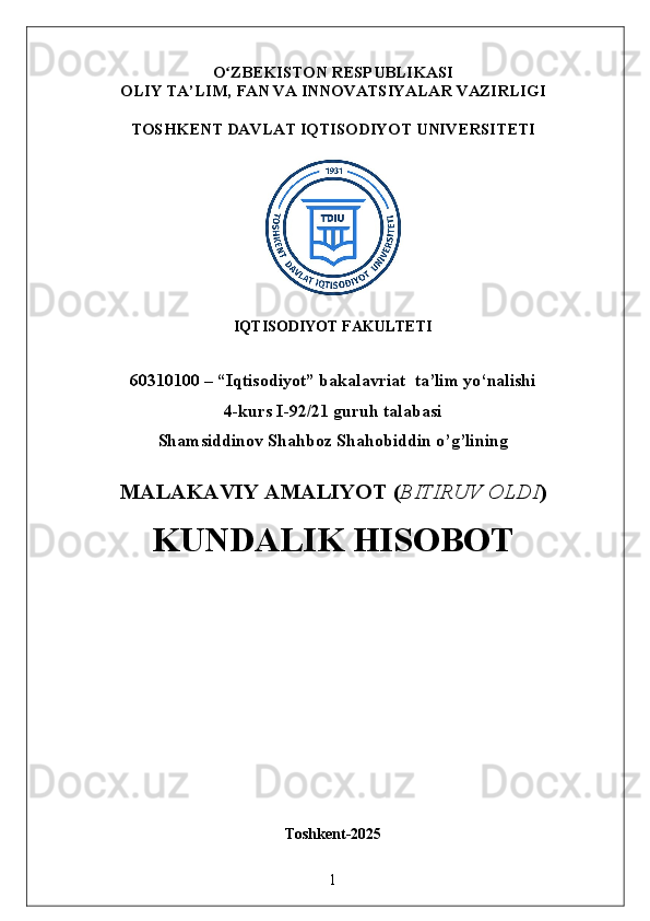 O ZBEKISTON RESPUBLIKASIʻ
OLIY TA’LIM,  FAN VA INNOVATSIYALAR  VAZIRLIGI
TOSHKENT  DAVLAT IQTISODIYOT UNIVERSITETI
IQTISODIYOT FAKULTETI
60310100 – “Iqtisodiyot” bakalavriat  ta’lim yo‘nalishi
4-kurs I-92/21 guruh talabasi 
Shamsiddinov Shahboz Shahobiddin o’g’lining
MALAKAVIY AMALIYOT  ( BITIRUV OLDI ) 
KUNDALIK HISOBOT
Toshkent - 2025
1 