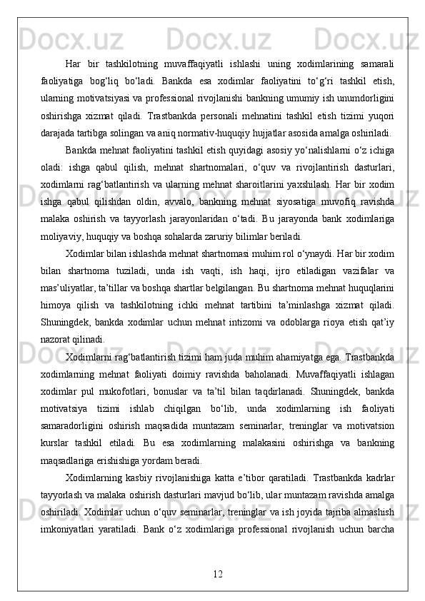 Har   bir   tashkilotning   muvaffaqiyatli   ishlashi   uning   xodimlarining   samarali
faoliyatiga   bog‘liq   bo‘ladi.   Bankda   esa   xodimlar   faoliyatini   to‘g‘ri   tashkil   etish,
ularning motivatsiyasi va professional rivojlanishi bankning umumiy ish unumdorligini
oshirishga   xizmat   qiladi.   Trastbankda   personali   mehnatini   tashkil   etish   tizimi   yuqori
darajada tartibga solingan va aniq normativ-huquqiy hujjatlar asosida amalga oshiriladi.
Bankda mehnat faoliyatini tashkil etish quyidagi asosiy yo‘nalishlarni o‘z ichiga
oladi:   ishga   qabul   qilish,   mehnat   shartnomalari,   o‘quv   va   rivojlantirish   dasturlari,
xodimlarni   rag‘batlantirish   va  ularning  mehnat   sharoitlarini   yaxshilash.   Har   bir   xodim
ishga   qabul   qilishdan   oldin,   avvalo,   bankning   mehnat   siyosatiga   muvofiq   ravishda
malaka   oshirish   va   tayyorlash   jarayonlaridan   o‘tadi.   Bu   jarayonda   bank   xodimlariga
moliyaviy, huquqiy va boshqa sohalarda zaruriy bilimlar beriladi.
Xodimlar bilan ishlashda mehnat shartnomasi muhim rol o‘ynaydi. Har bir xodim
bilan   shartnoma   tuziladi,   unda   ish   vaqti,   ish   haqi,   ijro   etiladigan   vazifalar   va
mas’uliyatlar, ta’tillar va boshqa shartlar belgilangan. Bu shartnoma mehnat huquqlarini
himoya   qilish   va   tashkilotning   ichki   mehnat   tartibini   ta’minlashga   xizmat   qiladi.
Shuningdek,   bankda   xodimlar   uchun   mehnat   intizomi   va   odoblarga   rioya   etish   qat’iy
nazorat qilinadi.
Xodimlarni rag‘batlantirish tizimi ham juda muhim ahamiyatga ega. Trastbankda
xodimlarning   mehnat   faoliyati   doimiy   ravishda   baholanadi.   Muvaffaqiyatli   ishlagan
xodimlar   pul   mukofotlari,   bonuslar   va   ta’til   bilan   taqdirlanadi.   Shuningdek,   bankda
motivatsiya   tizimi   ishlab   chiqilgan   bo‘lib,   unda   xodimlarning   ish   faoliyati
samaradorligini   oshirish   maqsadida   muntazam   seminarlar,   treninglar   va   motivatsion
kurslar   tashkil   etiladi.   Bu   esa   xodimlarning   malakasini   oshirishga   va   bankning
maqsadlariga erishishiga yordam beradi.
Xodimlarning   kasbiy   rivojlanishiga   katta   e’tibor   qaratiladi.   Trastbankda   kadrlar
tayyorlash va malaka oshirish dasturlari mavjud bo‘lib, ular muntazam ravishda amalga
oshiriladi. Xodimlar uchun o‘quv seminarlar, treninglar va ish joyida tajriba almashish
imkoniyatlari   yaratiladi.   Bank   o‘z   xodimlariga   professional   rivojlanish   uchun   barcha
12 