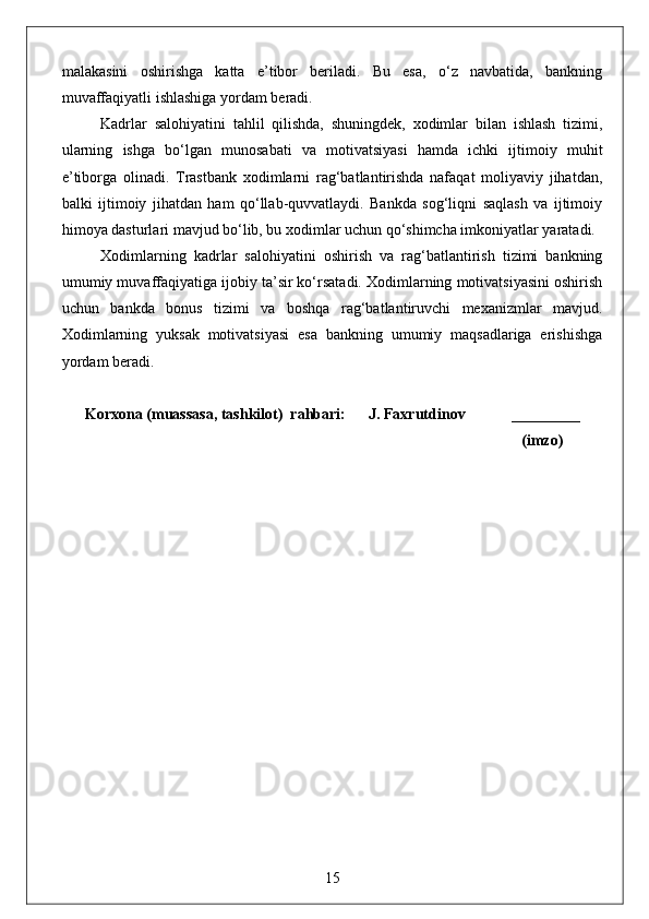 malakasini   oshirishga   katta   e’tibor   beriladi.   Bu   esa,   o‘z   navbatida,   bankning
muvaffaqiyatli ishlashiga yordam beradi.
Kadrlar   salohiyatini   tahlil   qilishda,   shuningdek,   xodimlar   bilan   ishlash   tizimi,
ularning   ishga   bo‘lgan   munosabati   va   motivatsiyasi   hamda   ichki   ijtimoiy   muhit
e’tiborga   olinadi.   Trastbank   xodimlarni   rag‘batlantirishda   nafaqat   moliyaviy   jihatdan,
balki   ijtimoiy   jihatdan   ham   qo‘llab-quvvatlaydi.   Bankda   sog‘liqni   saqlash   va   ijtimoiy
himoya dasturlari mavjud bo‘lib, bu xodimlar uchun qo‘shimcha imkoniyatlar yaratadi.
Xodimlarning   kadrlar   salohiyatini   oshirish   va   rag‘batlantirish   tizimi   bankning
umumiy muvaffaqiyatiga ijobiy ta’sir ko‘rsatadi. Xodimlarning motivatsiyasini oshirish
uchun   bankda   bonus   tizimi   va   boshqa   rag‘batlantiruvchi   mexanizmlar   mavjud.
Xodimlarning   yuksak   motivatsiyasi   esa   bankning   umumiy   maqsadlariga   erishishga
yordam beradi.
Korxona (muassasa, tashkilot)  rahbari:      J. Faxrutdinov            _________
                                                                                                              (imzo)
15 