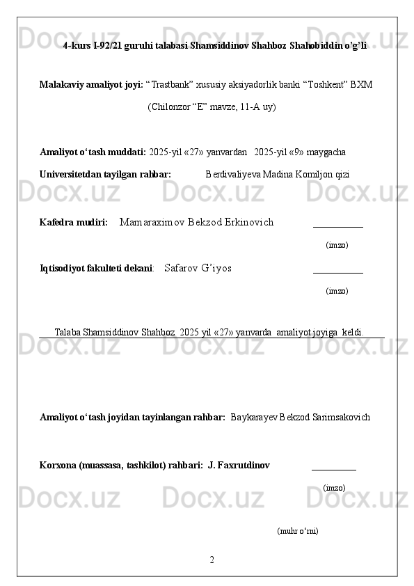 4-kurs I-92/21 guruhi talabasi Shamsiddinov Shahboz Shahobiddin o’g’li
                     
Malakaviy amaliyot  joyi:  “Trastbank” xususiy aksiyadorlik banki “Toshkent” BXM
(Chilonzor “E” mavze, 11-A uy)
Amaliyot o‘tash muddati:  2025-yil «27» yanvardan   2025-yil «9» maygacha
Universitetdan tayilgan rahbar:                Berdivaliyeva Madina Komiljon qizi
Kafedra mudiri:     Mamaraximov Bekzod Erkinovich        _________
                                                                                 (imzo)
Iqtisodiyot fakulteti dekani :   Safarov G’iyos                             _________
                                                  (imzo)
      Talaba Shamsiddinov Shahboz  2025 yil «27» yanvarda  amaliyot joyiga  keldi. 
                                                       
                                                                     
Amaliyot o‘tash joyidan tayinlangan rahbar:   Baykarayev Bekzod Sarimsakovich
Korxona (muassasa, tashkilot)  rahbari :  J. Faxrutdinov                ________
                                                                                                                                        (imzo)
                     
                                                                                                                  (muhr  o‘rni)
2 