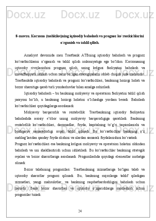 8-mavzu. Korxona (tashkilot)ning iqtisodiy baholash va prognoz ko`rsatkichlarini
o`rganish va tahlil qilish.
Amaliyot   davomida   men   Trastbank   ATBning   iqtisodiy   baholash   va   prognoz
ko‘rsatkichlarini   o‘rganish   va   tahlil   qilish   imkoniyatiga   ega   bo‘ldim.   Korxonaning
iqtisodiy   rivojlanishini   prognoz   qilish,   uning   kelgusi   faoliyatini   baholash   va
muvaffaqiyatli ishlash uchun zarur bo‘lgan strategiyalarni ishlab chiqish juda muhimdir.
Trastbankda   iqtisodiy   baholash   va   prognoz   ko‘rsatkichlari,   bankning   hozirgi   holati   va
bozor sharoitiga qarab turli yondashuvlar bilan amalga oshiriladi.
Iqtisodiy baholash – bu bankning moliyaviy va operatsion faoliyatini tahlil qilish
jarayoni   bo‘lib,   u   bankning   hozirgi   holatini   o‘lchashga   yordam   beradi.   Baholash
ko‘rsatkichlari quyidagilarga asoslanadi:
Moliyaviy   barqarorlik   va   rentabellik:   Trastbankning   iqtisodiy   faoliyatini
baholashda   asosiy   e’tibor   uning   moliyaviy   barqarorligiga   qaratiladi.   Bankning
rentabellik   ko‘rsatkichlari,   daromadlar,   foyda,   kapitalning   to‘g‘ri   taqsimlanishi   va
boshqaruv   samaradorligi   orqali   tahlil   qilinadi.   Bu   ko‘rsatkichlar   bankning   o‘z
mablag‘laridan qanday foyda olishini va ulardan samarali foydalanishini ko‘rsatadi.
Prognoz ko‘rsatkichlari esa bankning kelgusi moliyaviy va operatsion holatini oldindan
baholash   va   uni   shakllantirish   uchun   ishlatiladi.   Bu   ko‘rsatkichlar   bankning   strategik
rejalari   va   bozor   sharoitlariga   asoslanadi.   Prognozlashda   quyidagi   elementlar   inobatga
olinadi:
Bozor   talabining   prognozlari:   Trastbankning   xizmatlariga   bo‘lgan   talab   va
iqtisodiy   sharoitlar   prognoz   qilinadi.   Bu,   bankning   mijozlarga   taklif   qiladigan
xizmatlari,   yangi   mahsulotlar,   va   bankning   raqobatbardoshligini   baholash   uchun
zarurdir.   Bank   bozor   sharoitlari   va   iqtisodiy   o‘zgarishlarga   moslashish   uchun
prognozlar tuzadi.
24 