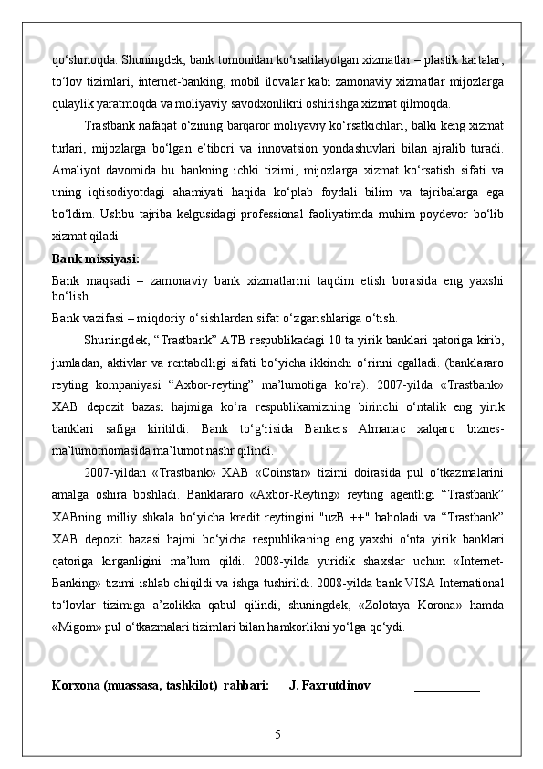qo‘shmoqda. Shuningdek, bank tomonidan ko‘rsatilayotgan xizmatlar – plastik kartalar,
to‘lov   tizimlari,   internet-banking,   mobil   ilovalar   kabi   zamonaviy   xizmatlar   mijozlarga
qulaylik yaratmoqda va moliyaviy savodxonlikni oshirishga xizmat qilmoqda.
Trastbank nafaqat o‘zining barqaror moliyaviy ko‘rsatkichlari, balki keng xizmat
turlari,   mijozlarga   bo‘lgan   e’tibori   va   innovatsion   yondashuvlari   bilan   ajralib   turadi.
Amaliyot   davomida   bu   bankning   ichki   tizimi,   mijozlarga   xizmat   ko‘rsatish   sifati   va
uning   iqtisodiyotdagi   ahamiyati   haqida   ko‘plab   foydali   bilim   va   tajribalarga   ega
bo‘ldim.   Ushbu   tajriba   kelgusidagi   professional   faoliyatimda   muhim   poydevor   bo‘lib
xizmat qiladi.
Bank missiyasi:
Bank   maqsadi   –   zamonaviy   bank   xizmatlarini   taqdim   etish   borasida   eng   yaxshi
bo‘lish.
Bank vazifasi – miqdoriy o‘sishlardan sifat o‘zgarishlariga o‘tish.
Shuningdek, “ Trastbank” ATB respublikadagi 10 ta yirik banklari qatoriga kirib,
jumladan,   aktivlar   va   rentabelligi   sifati   bo‘yicha   ikkinchi   o‘rinni   egalladi.   (banklararo
reyting   kompaniyasi   “Axbor-reyting”   ma’lumotiga   ko‘ra).   2007-yilda   «Trastbank»
XAB   depozit   bazasi   hajmiga   ko‘ra   respublikamizning   birinchi   o‘ntalik   eng   yirik
banklari   safiga   kiritildi.   Bank   to‘g‘risida   Bankers   Almanac   xalqaro   biznes-
ma’lumotnomasida ma’lumot nashr qilindi.
2007-yildan   «Trastbank»   XAB   «Coinstar»   tizimi   doirasida   pul   o‘tkazmalarini
amalga   oshira   boshladi.   Banklararo   «Axbor-Reyting»   reyting   agentligi   “Trastbank”
XABning   milliy   shkala   bo‘yicha   kredit   reytingini   "uzB   ++"   baholadi   va   “Trastbank”
XAB   depozit   bazasi   hajmi   bo‘yicha   respublikaning   eng   yaxshi   o‘nta   yirik   banklari
qatoriga   kirganligini   ma’lum   qildi.   2008-yilda   yuridik   shaxslar   uchun   «Internet-
Banking» tizimi ishlab chiqildi va ishga tushirildi. 2008-yilda bank VISA International
to‘lovlar   tizimiga   a’zolikka   qabul   qilindi,   shuningdek,   «Zolotaya   Korona»   hamda
«Migom» pul o‘tkazmalari tizimlari bilan hamkorlikni yo‘lga qo‘ydi.
Korxona (muassasa, tashkilot)   rahbari :      J. Faxrutdinov             _________
5 
