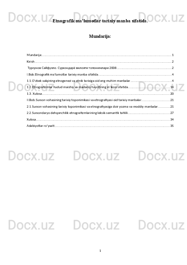 Etnografik ma’lumotlar tarixiy manba sifatida.
Mundarija:
Mundarija: ................................................................................................................................................... 1
Kirish ............................................................................................................................................................ 2
 Турсунов Сайфулло. Сурхондарё вилояти топонимлари 2008 .............................................................. 2
I.Bob.Etnografik ma’lumotlar tarixiy manba sifatida. .................................................................................. 4
1.1.O‘zbek xalqining etnogenezi va etnik tarixiga oid eng muhim manbalar ............................................... 4
1.2.Etnografizmlar hudud maishiy va madaniy hayotining in’ikosi sifatida ............................................... 14
1.3. Xulosa ................................................................................................................................................. 20
II.Bob.Surxon vohasining tarixiy toponimikasi va etnografiyasi oid tarixiy manbalar. ............................... 21
2.1.Surxon vohasining tarixiy toponimikasi va etnografiyasiga doir yozma va moddiy manbalar ............. 21
2.2.Surxondaryo dehqonchilik etnografizmlarining leksik-semantik tahlili ................................................ 27
Xulosa ........................................................................................................................................................ 34
Adabiyotlar ro‘yxati: .................................................................................................................................. 35
1 
