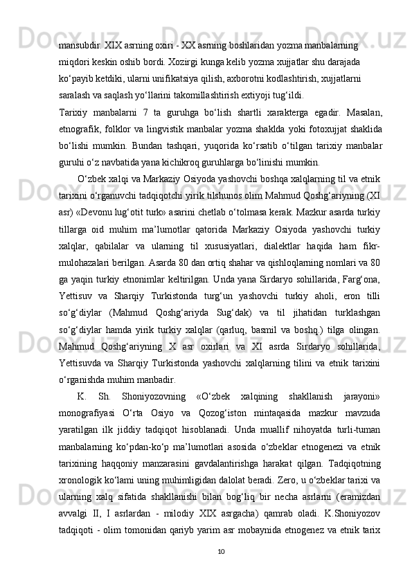 mansubdir. XIX asrning oxiri - XX asrning boshlaridan yozma manbalarning 
miqdori keskin oshib bordi. Xozirgi kunga kelib yozma xujjatlar shu darajada 
ko‘payib ketdiki, ularni unifikatsiya qilish, axborotni kodlashtirish, xujjatlarni 
saralash va saqlash yo‘llarini takomillashtirish extiyoji tug‘ildi.
Tarixiy   manbalarni   7   ta   guruhga   bo‘lish   shartli   xarakterga   egadir.   Masalan,
etnografik, folklor  va lingvistik manbalar  yozma  shaklda yoki  fotoxujjat  shaklida
bo‘lishi   mumkin.   Bundan   tashqari,   yuqorida   ko‘rsatib   o‘tilgan   tarixiy   manbalar
guruhi o‘z navbatida yana kichikroq guruhlarga bo‘linishi mumkin.
O‘zbek xalqi va Markaziy Osiyoda yashovchi boshqa xalqlarning til va etnik
tarixini o‘rganuvchi tadqiqotchi yirik tilshunos olim Mahmud Qoshg‘ariyning (XI
asr) «Devonu lug‘otit turk» asarini chetlab o‘tolmasa kerak. Mazkur asarda turkiy
tillarga   oid   muhim   ma’lumotlar   qatorida   Markaziy   Osiyoda   yashovchi   turkiy
xalqlar,   qabilalar   va   ularning   til   xususiyatlari,   dialektlar   haqida   ham   fikr-
mulohazalari berilgan. Asarda 80 dan ortiq shahar va qishloqlarning nomlari va 80
ga yaqin turkiy etnonimlar  keltirilgan. Unda yana Sirdaryo sohillarida, Farg‘ona,
Yettisuv   va   Sharqiy   Turkistonda   turg‘un   yashovchi   turkiy   aholi,   eron   tilli
so‘g‘diylar   (Mahmud   Qoshg‘ariyda   Sug‘dak)   va   til   jihatidan   turklashgan
so‘g‘diylar   hamda   yirik   turkiy   xalqlar   (qarluq,   basmil   va   boshq.)   tilga   olingan.
Mahmud   Qoshg‘ariyning   X   asr   oxirlari   va   XI   asrda   Sirdaryo   sohillarida,
Yettisuvda   va   Sharqiy   Turkistonda   yashovchi   xalqlarning   tilini   va   etnik   tarixini
o‘rganishda muhim manbadir.
K.   Sh.   Shoniyozovning   «O‘zbek   xalqining   shakllanish   jarayoni»
monografiyasi   O‘rta   Osiyo   va   Qozog‘iston   mintaqasida   mazkur   mavzuda
yaratilgan   ilk   jiddiy   tadqiqot   hisoblanadi.   Unda   muallif   nihoyatda   turli-tuman
manbalarning   ko‘pdan-ko‘p   ma’lumotlari   asosida   o‘zbeklar   etnogenezi   va   etnik
tarixining   haqqoniy   manzarasini   gavdalantirishga   harakat   qilgan.   Tadqiqotning
xronologik ko‘lami uning muhimligidan dalolat beradi. Zero, u o‘zbeklar tarixi va
ularning   xalq   sifatida   shakllanishi   bilan   bog‘liq   bir   necha   asrlarni   (eramizdan
avvalgi   II,   I   asrlardan   -   milodiy   XIX   asrgacha)   qamrab   oladi.   K.Shoniyozov
tadqiqoti  - olim  tomonidan qariyb yarim  asr  mobaynida  etnogenez va etnik tarix
10 