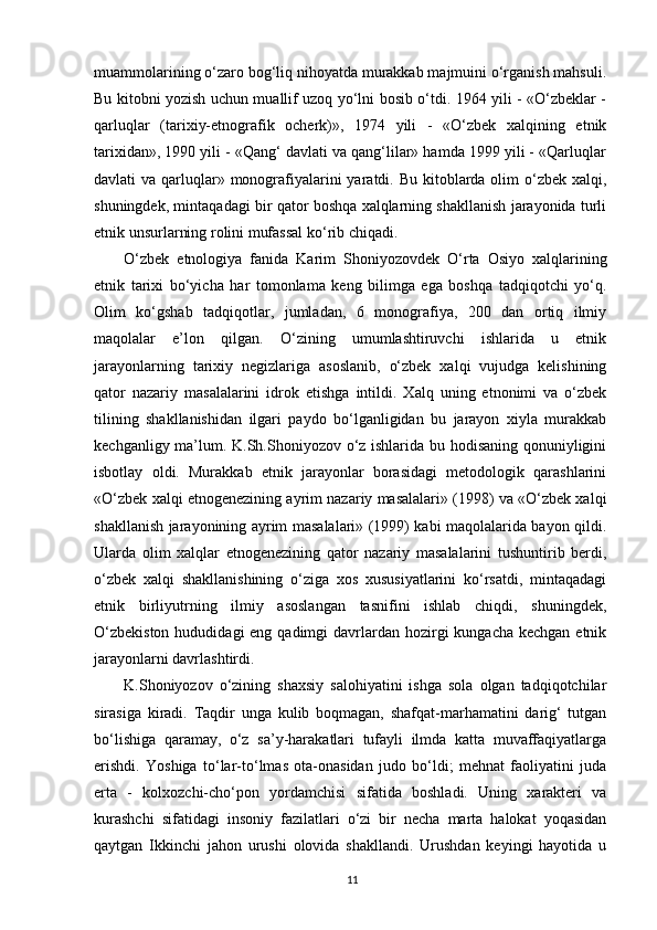 muammolarining o‘zaro bog‘liq nihoyatda murakkab majmuini o‘rganish mahsuli.
Bu kitobni yozish uchun muallif uzoq yo‘lni bosib o‘tdi. 1964 yili - «O‘zbeklar -
qarluqlar   (tarixiy-etnografik   ocherk)»,   1974   yili   -   «O‘zbek   xalqining   etnik
tarixidan», 1990 yili - «Qang‘ davlati va qang‘lilar» hamda 1999 yili - «Qarluqlar
davlati  va qarluqlar» monografiyalarini  yaratdi. Bu kitoblarda olim  o‘zbek  xalqi,
shuningdek, mintaqadagi bir qator boshqa xalqlarning shakllanish jarayonida turli
etnik unsurlarning rolini mufassal ko‘rib chiqadi.
O‘zbek   etnologiya   fanida   Karim   Shoniyozovdek   O‘rta   Osiyo   xalqlarining
etnik   tarixi   bo‘yicha   har   tomonlama   keng   bilimga   ega   boshqa   tadqiqotchi   yo‘q.
Olim   ko‘gshab   tadqiqotlar,   jumladan,   6   monografiya,   200   dan   ortiq   ilmiy
maqolalar   e’lon   qilgan.   O‘zining   umumlashtiruvchi   ishlarida   u   etnik
jarayonlarning   tarixiy   negizlariga   asoslanib,   o‘zbek   xalqi   vujudga   kelishining
qator   nazariy   masalalarini   idrok   etishga   intildi.   Xalq   uning   etnonimi   va   o‘zbek
tilining   shakllanishidan   ilgari   paydo   bo‘lganligidan   bu   jarayon   xiyla   murakkab
kechganligy ma’lum. K.Sh.Shoniyozov o‘z ishlarida bu hodisaning qonuniyligini
isbotlay   oldi.   Murakkab   etnik   jarayonlar   borasidagi   metodologik   qarashlarini
«O‘zbek xalqi etnogenezining ayrim nazariy masalalari» (1998) va «O‘zbek xalqi
shakllanish jarayonining ayrim masalalari» (1999) kabi maqolalarida bayon qildi.
Ularda   olim   xalqlar   etnogenezining   qator   nazariy   masalalarini   tushuntirib   berdi,
o‘zbek   xalqi   shakllanishining   o‘ziga   xos   xususiyatlarini   ko‘rsatdi,   mintaqadagi
etnik   birliyutrning   ilmiy   asoslangan   tasnifini   ishlab   chiqdi,   shuningdek,
O‘zbekiston  hududidagi  eng qadimgi  davrlardan hozirgi  kungacha  kechgan etnik
jarayonlarni davrlashtirdi.
K.Shoniyozov   o‘zining   shaxsiy   salohiyatini   ishga   sola   olgan   tadqiqotchilar
sirasiga   kiradi.   Taqdir   unga   kulib   boqmagan,   shafqat-marhamatini   darig‘   tutgan
bo‘lishiga   qaramay,   o‘z   sa’y-harakatlari   tufayli   ilmda   katta   muvaffaqiyatlarga
erishdi.   Yoshiga   to‘lar-to‘lmas   ota-onasidan   judo   bo‘ldi;   mehnat   faoliyatini   juda
erta   -   kolxozchi-cho‘pon   yordamchisi   sifatida   boshladi.   Uning   xarakteri   va
kurashchi   sifatidagi   insoniy   fazilatlari   o‘zi   bir   necha   marta   halokat   yoqasidan
qaytgan   Ikkinchi   jahon   urushi   olovida   shakllandi.   Urushdan   keyingi   hayotida   u
11 