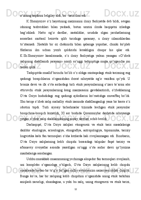 o‘zining taqdirini belgilay oldi, bu - tarix ilmi edi.
K.Shoniyozov   o‘z   hayotining   mazmunini   ilmiy   faoliyatda   deb   bildi,   sevgan
ishining   tashvishlari   bilan   yashadi,   butun   umrini   ilmda   haqiqatni   izlashga
bag‘ishladi.   Hatto   og‘ir   dardlar,   xastaliklar,   urushda   olgan   jarohatlarining
asoratlari   muttasil   bezovta   qilib   turishiga   qaramay,   u   ilmiy   izlanishlardan
to‘xtamadi.   Xastalik   bir   oz   chekinishi   bilan   qalamga   yopishar,   chunki   ko‘plab
fikrlarini   ilm   uchun   yozib   qoldirishi   kerakligini   chuqur   his   qilar   edi.
K.Sh.Shoniyozov   kasalxonada,   o‘z   ilmiy   faoliyatiga   yakun   yasagan   «O‘zbek
xalqining   shakllanish   jarayoni»   nomli   so‘nggi   tadqiqotiga   nuqta   qo‘ygancha   jon
taslim qildi.
Tadqiqotda muallif birinchi bo‘lib o‘z oldiga mintaqadagi etnik tarixning eng
qadimgi   bosqichlarini   o‘rganishdan   iborat   nihoyatda   og‘ir   vazifani   qo‘ydi.   U
bronza   davri   va   ilk   o‘rta   asrlardagi   turli   etnik   jarayonlarning   o‘zaro   ta’sirini   aks
ettiruvchi   etnik   jarayonlarning   keng   manzarasini   gavdalantirish,   o‘zbeklarning
O‘rta   Osiyo   hududidagi   eng   qadimgi   ajdodlarini   ko‘rsatishga   muvaffaq   bo‘ldi.
Shu tariqa o‘zbek xalqi mahalliy etnik zaminda shakllanganligi yana bir karra o‘z
isbotini   topdi.   Turli   siyosiy   birlashmalar   tizimida   kechgan   etnik   jarayonlar
bosqichma-bosqich   kuzatildi,   XI   asr   boshida   Qoraxoniylar   davlatida   nihoyasiga
yetgan o‘zbek xalqi shakllanishining asosiy davrlari ochib berildi.
Darhaqiqat,   O‘rta   Osiyo   xalqlari   etnogenezi   va   etnik   tarix   masalalariga
daxldor   etnologiya,   arxeologiya,   etnografiya,   antropologiya,   toponimika,   tarixiy
lingvistika   kabi   fan  tarmoqlari   o‘sha   kezlarda  hali   rivojlanmagan   edi.   Binobarin,
O‘rta   Osiyo   xalqlarining   kelib   chiqishi   borasidagi   talqinlar   faqat   tarixiy   va
afsonaviy   rivoyatlar   asosida   yaratilgan   so‘nggi   o‘rta   asrlar   davri   qo‘lyozma
manbalariga asoslangan.
Ushbu murakkab muammoning yechimiga aloqador fan tarmoqlari rivojlanib,
uni   kompleks   o‘rganishga   o‘tilgach,   O‘rta   Osiyo   xalqlarining   kelib   chiqishi
masalasida birdan-bir to‘g‘ri bo‘lgan milliy avtoxtonizm nazariyasi ishlab chiqildi.
Bunga   ko‘ra,   har   bir   xalqning   kelib   chiqishini   o‘rganishda   uning   etnik   tarkibini
aniqlash   zarurligi,   shundagina,   u   yoki   bu   xalq,   uning   etnogenezi   va   etnik   tarixi,
12 