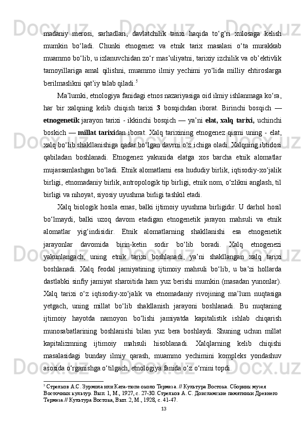 madaniy   merosi,   sarhadlari,   davlatchilik   tarixi   haqida   to‘g‘ri   xulosaga   kelish
mumkin   bo‘ladi.   Chunki   etnogenez   va   etnik   tarix   masalasi   o‘ta   murakkab
muammo bo‘lib, u izlanuvchidan zo‘r mas’uliyatni, tarixiy izchilik va ob’ektivlik
tamoyillariga   amal   qilishni,   muammo   ilmiy   yechimi   yo‘lida   milliy   ehtiroslarga
berilmaslikni qat’iy talab qiladi. 5
Ma’lumki, etnologiya fanidagi etnos nazariyasiga oid ilmiy ishlanmaga ko‘ra,
har   bir   xalqning   kelib   chiqish   tarixi   3   bosqichdan   iborat.   Birinchi   bosqich   —
etnogenetik   jarayon tarixi - ikkinchi bosqich — ya’ni   elat, xalq tarixi,   uchinchi
boskich —   millat tarixi dan iborat. Xalq tarixining etnogenez qismi  uning - elat,
xalq bo‘lib shakllanishiga qadar bo‘lgan davrni o‘z ichiga oladi. Xalqning ibtidosi
qabiladan   boshlanadi.   Etnogenez   yakunida   elatga   xos   barcha   etnik   alomatlar
mujassamlashgan  bo‘ladi. Etnik alomatlarni  esa  hududiy birlik, iqtisodiy-xo‘jalik
birligi, etnomadaniy birlik, antropologik tip birligi, etnik nom, o‘zlikni anglash, til
birligi va nihoyat, siyosiy uyushma birligi tashkil etadi.
Xalq biologik hosila emas, balki ijtimoiy uyushma  birligidir. U darhol  hosil
bo‘lmaydi,   balki   uzoq   davom   etadigan   etnogenetik   jarayon   mahsuli   va   etnik
alomatlar   yig‘indisidir.   Etnik   alomatlarning   shakllanishi   esa   etnogenetik
jarayonlar   davomida   birin-ketin   sodir   bo‘lib   boradi.   Xalq   etnogenezi
yakunlangach,   uning   etnik   tarixi   boshlanadi,   ya’ni   shakllangan   xalq   tarixi
boshlanadi.   Xalq   feodal   jamiyatining   ijtimoiy   mahsuli   bo‘lib,   u   ba’zi   hollarda
dastlabki  sinfiy jamiyat  sharoitida ham  yuz berishi  mumkin (masadan  yunonlar).
Xalq   tarixi   o‘z   iqtisodiy-xo‘jalik   va   etnomadaniy   rivojining   ma’lum   nuqtasiga
yetgach,   uning   millat   bo‘lib   shakllanish   jarayoni   boshlanadi.   Bu   nuqtaning
ijtimoiy   hayotda   namoyon   bo‘lishi   jamiyatda   kapitalistik   ishlab   chiqarish
munosabatlarining   boshlanishi   bilan   yuz   bera   boshlaydi.   Shuning   uchun   millat
kapitalizmning   ijtimoiy   mahsuli   hisoblanadi.   Xalqlarning   kelib   chiqishi
masalasidagi   bunday   ilmiy   qarash,   muammo   yechimini   kompleks   yondashuv
asosida o‘rganishga o‘tilgach, etnologiya fanida o‘z o‘rnini topdi.
5
  Стрелков   А . С .  Зурмола   или   Ката - тюпе   около   Термеза . //  Культура   Востока .  Сборник музея 
Восточных культур. Вып. 1, М., 1927, с. 27-30. Стрелков А. С. Доисламские памятники Древнего 
Термеза.// Культура Востока, Вып. 2, М., 1928, с. 41-47.
13 