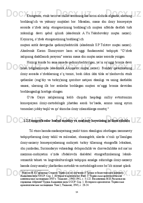 Etnogenez, etnik tarix va millat tarixining har birini alohida olganda, ularning
boshlang‘ich   va   yakuniy   nuqtalari   bor.   Masalan,   mana   shu   ilmiy   konsepsiya
asosida   o‘zbek   xalqi   etnogenezining   boshlang‘ich   nuqtasi   sifatida   dastlab   turk
xokonligi   davri   qabul   qilindi   (akademik   A.Yu.Yakubovskiy   nuqtai   nazari).
Keyinroq, o‘zbek etnogenezining boshlang‘ich
nuqtasi   antik   davrgacha   qadimiylashtirildi   (akademik   S.P.Tolstov   nuqtai   nazari).
Akademik   Karim   Shoniyozov   ham   so‘nggi   fundamental   tadqiqoti   "O‘zbek
xalqining shakllanish jarayoni" asarini mana shu nuqtai nazar asosida yozgan.
Hozirgi kunda bu sana yanada qadimiylashtirilgan, ya’ni so‘nggi bronza davri
bilan   belgilanmoqda   (akademik   AAsqarov   nuqtai   nazari).   Bunday   qarashlarning
ilmiy   asosida   o‘zbeklarning   o‘q   tomiri,   bosh   ildizi   ikki   tilda   so‘zlashuvchi   etnik
qatlamlar   (sug‘diy   va   turkiy)ning   qorishuv   natijasi   ekanligi   va   uning   dastlabki
sanasi,   ularning   ilk   bor   aralasha   boshlagan   nuqtasi   so‘nggi   bronza   davridan
boshlanganligi hisobga olingan.
O‘rta   Osiyo   xalqlarining   kelib   chiqishi   haqidagi   milliy   avtoxtonizm
konsepsiyasi   ilmiy-metodologik   jihatdan   asosli   bo‘lsada,   ammo   uning   ayrim
tomonlari jiddiy taqlil va qo‘shimcha ilmiy izlanishlarga muxtoj. 6
1.2.Etnografizmlar hudud maishiy va madaniy hayotining in’ikosi sifatida
Til etnos hamda madaniyatning yaxlit tizim ekanligini isbotlagan zamonaviy
tadqiqotlarning   ilmiy   tahlil   va   xulosalari,   shuningdek,   ularda   о ’rinli   q о ’llanilgan
ilmiy-nazariy   konsepsiyalarning   mohiyati   turkiy   tillarning   etnografik   leksikasi,
shu jumladan, Surxondaryo vohasidagi dehqonchilik va chorvachilikka oid ma’no
mazmun-mohiyatini   о ’zida   ifodalovchi   dialektal   etnografizmlarning   leksik-
semantik   tabiati   va   lingvokulturologik   tadqiqini   amalga   oshirishga   ilmiy-nazariy
hamda ilmiy-amaliy jihatlardan metodik va metodologik asos b о ’lib xizmat qiladi.
6
  Массон М.Е.Городища Старого Термеза и их изучение.// Труды узбекистанского филиала 
Академии наук СССР. Сер. 1. История и археология. Вып. 2. Термезская археологическая  
комплексная экспедиция 1937 г. Ташкент., 1940-1941, с. 5-122. Вязьмитина М.И.Раскопки на 
городище Айртам// Труды Академии наук СССР. Сер. 1. История и археология. Термезская 
археологическая экспедиция. Том 2, Ташкент, 1945, с. 23-24.
14 