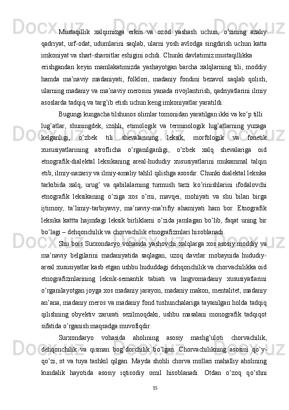 Mustaqillik   xalqimizga   erkin   va   ozod   yashash   uchun,   о ’zining   azaliy
qadriyat,   urf-odat,  udumlarini   saqlab,   ularni   yosh   avlodga  singdirish   uchun   katta
imkoniyat va shart-sharoitlar eshigini ochdi. Chunki davlatimiz mustaqillikka
erishgandan   keyin   mamlakatimizda   yashayotgan   barcha   xalqlarning   tili,   moddiy
hamda   ma’naviy   madaniyati,   folklori,   madaniy   fondini   bezavol   saqlab   qolish,
ularning madaniy va ma’naviy merosini yanada rivojlantirish, qadriyatlarini ilmiy
asoslarda tadqiq va targ’ib etish uchun keng imkoniyatlar yaratildi.
Bugungi kungacha tilshunos olimlar tomonidan yaratilgan ikki va k о ’p tilli
lug’atlar,   shuningdek,   izohli,   etimologik   va   terminologik   lug’atlarning   yuzaga
kelganligi,   о ’zbek   tili   shevalarining   leksik,   morfologik   va   fonetik
xususiyatlarining   atroflicha   о ’rganilganligi,   о ’zbek   xalq   shevalariga   oid
etnografik-dialektal   leksikaning   areal-hududiy   xususiyatlarini   mukammal   talqin
etib, ilmiy-nazariy va ilmiy-amaliy tahlil qilishga asosdir. Chunki dialektal leksika
tarkibida   xalq,   urug’   va   qabilalarning   turmush   tarzi   k о ’rinishlarini   ifodalovchi
etnografik   leksikaning   о ’ziga   xos   о ’rni,   mavqei,   mohiyati   va   shu   bilan   birga
ijtimoiy,   ta’limiy-tarbiyaviy,   ma’naviy-ma’rifiy   ahamiyati   ham   bor.   Etnografik
leksika   kattta   hajmdagi   leksik   birliklarni   о ’zida   jamlagan   b о ’lib,   faqat   uning   bir
b о ’lagi – dehqonchilik va chorvachilik etnografizmlari hisoblanadi.
Shu bois Surxondaryo vohasida yashovchi  xalqlarga xos asosiy moddiy va
ma’naviy   belgilarini   madaniyatida   saqlagan,   uzoq   davrlar   mobaynida   hududiy-
areal xususiyatlar kasb etgan ushbu hududdagi dehqonchilik va chorvachilikka oid
etnografizmlarining   leksik-semantik   tabiati   va   lingvomadaniy   xususiyatlarini
о ’rganilayotgan joyga xos madaniy jarayon, madaniy makon, mentalitet, madaniy
an’ana, madaniy meros va madaniy fond tushunchalariga tayanilgan holda tadqiq
qilishning   obyektiv   zarurati   sezilmoqdaki,   ushbu   masalani   monografik   tadqiqot
sifatida  о ’rganish maqsadga muvofiqdir.
Surxondaryo   vohasida   aholining   asosiy   mashg’uloti   chorvachilik,
dehqonchilik   va   qisman   bog’dorchilik   b о ’lgan.   Chorvachilikning   asosini   q о ’y-
q о ’zi,  ot  va  tuya  tashkil   qilgan.  Mayda  shohli  chorva  mollari   mahalliy aholining
kundalik   hayotida   asosiy   iqtisodiy   omil   hisoblanadi.   Otdan   о ’zoq   q о ’shni
15 