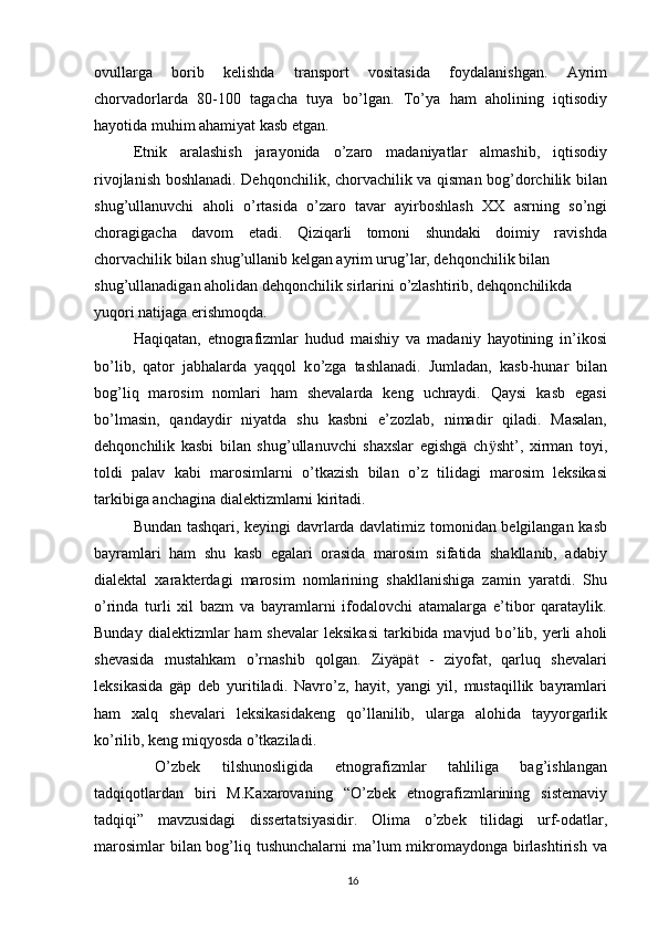 ovullarga   borib   kelishda   transport   vositasida   foydalanishgan.   Ayrim
chorvadorlarda   80-100   tagacha   tuya   b о ’lgan.   T о ’ya   ham   aholining   iqtisodiy
hayotida muhim ahamiyat kasb etgan.
Etnik   aralashish   jarayonida   о ’zaro   madaniyatlar   almashib,   iqtisodiy
rivojlanish boshlanadi. Dehqonchilik, chorvachilik va qisman bog’dorchilik bilan
shug’ullanuvchi   aholi   о ’rtasida   о ’zaro   tavar   ayirboshlash   XX   asrning   s о ’ngi
choragigacha   davom   etadi.   Qiziqarli   tomoni   shundaki   doimiy   ravishda
chorvachilik bilan shug’ullanib kelgan ayrim urug’lar, dehqonchilik bilan
shug’ullanadigan aholidan dehqonchilik sirlarini  о ’zlashtirib, dehqonchilikda 
yuqori natijaga erishmoqda.
Haqiqatan,   etnografizmlar   hudud   maishiy   va   madaniy   hayotining   in’ikosi
b о ’lib,   qator   jabhalarda   yaqqol   k о ’zga   tashlanadi.   Jumladan,   kasb-hunar   bilan
bog’liq   marosim   nomlari   ham   shevalarda   keng   uchraydi.   Qaysi   kasb   egasi
b о ’lmasin,   qandaydir   niyatda   shu   kasbni   e’zozlab,   nimadir   qiladi.   Masalan,
dehqonchilik   kasbi   bilan   shug’ullanuvchi   shaxslar   egishgä   ch ӱ sht’,   xirman   toyi,
toldi   palav   kabi   marosimlarni   о ’tkazish   bilan   о ’z   tilidagi   marosim   leksikasi
tarkibiga anchagina dialektizmlarni kiritadi.
Bundan tashqari, keyingi davrlarda davlatimiz tomonidan belgilangan kasb
bayramlari   ham   shu   kasb   egalari   orasida   marosim   sifatida   shakllanib,   adabiy
dialektal   xarakterdagi   marosim   nomlarining   shakllanishiga   zamin   yaratdi.   Shu
о ’rinda   turli   xil   bazm   va   bayramlarni   ifodalovchi   atamalarga   e’tibor   qarataylik.
Bunday  dialektizmlar  ham   shevalar   leksikasi  tarkibida mavjud  b о ’lib,  yerli   aholi
shevasida   mustahkam   о ’rnashib   qolgan.   Ziyäpät   -   ziyofat,   qarluq   shevalari
leksikasida   gäp   deb   yuritiladi.   Navr о ’z,   hayit,   yangi   yil,   mustaqillik   bayramlari
ham   xalq   shevalari   leksikasidakeng   q о ’llanilib,   ularga   alohida   tayyorgarlik
k о ’rilib, keng miqyosda  о ’tkaziladi.
  О ’zbek   tilshunosligida   etnografizmlar   tahliliga   bag’ishlangan
tadqiqotlardan   biri   M.Kaxarovaning   “ О ’zbek   etnografizmlarining   sistemaviy
tadqiqi”   mavzusidagi   dissertatsiyasidir.   Olima   о ’zbek   tilidagi   urf-odatlar,
marosimlar  bilan bog’liq tushunchalarni  ma’lum mikromaydonga birlashtirish va
16 