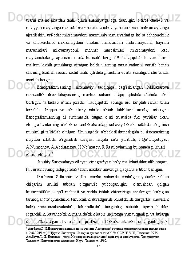 ularni   ma’no   jihatdan   tahlil   qilish   ahamiyatga   ega   ekanligini   e’tirof   etadi48   va
muayyan maydonga mansub leksemalar  о ’z ichida yana bir necha mikromaydonga
ajratilishini urf-odat mikromaydoni mazmuniy xususiyatlariga k о ’ra dehqonchilik
va   chorvachilik   mikromaydoni,   motam   marosimlari   mikromaydoni,   bayram
marosimlari   mikromaydoni,   mehnat   marosimlari   mikromaydoni   kabi
maydonchalarga   ajralishi   asosida   k о ’rsatib   bergan49.   Tadqiqotchi   til   vositalarini
ma’lum   kichik   guruhlarga   ajratgan   holda   ularning   xususiyatlarini   yoritib   berish
ularning tuzilish asosini izchil tahlil qilishdagi muhim vosita ekanligini shu tarzda
asoslab bergan.
Etnografizmlarning   sistemaviy   tadqiqiga   bag’ishlangan   M.Kaxarova
nomzodlik   dissertatsiyasining   mazkur   sohani   tadqiq   qilishda   alohida   о ’rni
borligini   ta’kidlab   о ’tish   joizdir.   Tadqiqotchi   sohaga   oid   k о ’plab   ishlar   bilan
tanishib   chiqqan   va   о ’z   ilmiy   ishida   о ’rinli   tahlillarni   amalga   oshirgan.
Etnografizmlarning   til   sistemasida   tutgan   о ’rni   xususida   fikr   yuritilar   ekan,
etnografizmlarning   о ’zbek   umumleksikasidagi   sohaviy   leksika   sifatida   о ’rganish
muhimligi ta’kidlab   о ’tilgan. Shuningdek,  о ’zbek tilshunosligida til sistemasining
maydon   sifatida   о ’rganilish   darajasi   haqida   s о ’z   yuritilib,   I.Q о ’chqortoyev,
A.Nurmonov, A.Abduazizov, H.Ne’matov, R.Rasulovlarning bu boradagi ishlari 
e’tirof etilgan.  7
Janubiy Surxondaryo viloyati etnografiyasi b о ’yicha izlanishlar olib borgan 
N.Tursunovning tadqiqotida57 ham mazkur mavzuga qisqacha e’tibor berilgan.
Professor   S.Ibrohimov   fan   texnika   sohasida   erishilgan   yutuqlar   ishlab
chiqarish   usulini   tubdan   о ’zgartirib   yuborganligini,   о ’tmishdan   qolgan
kustarchilikka   –   q о ’l   mehnati   va   sodda   ishlab   chiqarishga   asoslangan   k о ’pgina
tarmoqlar (t о ’qimachilik, temirchilik, duradgorlik, kulolchilik, zargarlik, chevarlik
kabi)   mexanizatsiyalashib,   takomillashib   borganligi   sababli,   ayrim   kasblar
(egarchilik,   kavshd о ’zlik,   mahsid о ’zlik   kabi)   inqirozga   yuz   tutganligi   va   bularga
doir q о ’llanadigan til vositalari – professional leksika asta sekin unutilganligi yoki
7
  Альбаум Л.И.Некоторые данные по изучению Анхорской группы археологических памятников 
(1948-1949 гг.)// Труды Института Истории археологии АН Уз ССР, Т. VIII, Ташкент. 1955. 
Альбаум Л. И. Балалык – тепе. К истории материальной культуры и искусства  Тохаристана. 
Ташкент, Издательство Академии Наук. Ташкент, 1960.
17 