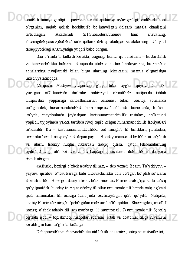 unutilib   borayotganligi   –   passiv   dialektal   qatlamga   aylanganligi,   endilikda   buni
о ’rganish,   saqlab   qolish   kechiktirib   b о ’lmaydigan   dolzarb   masala   ekanligini
ta’kidlagan.   Akademik   SH.Shoabdurahmonov   ham   shevaning,
shuningdek,passiv,dialektal   s о ’z   qatlami   deb   qaraladigan   vositalarning   adabiy   til
taraqqiyotidagi ahamiyatiga yuqori baho bergan.
Shu   о ’rinda  ta’kidlash  kerakki,  bugungi   kunda  q о ’l  mehnati  –  kustarchilik
va   kasanachilikka   hukumat   darajasida   alohida   e’tibor   berilayaptiki,   bu   mazkur
sohalarning   rivojlanishi   bilan   birga   ularning   leksikasini   maxsus   о ’rganishga
imkon yaratmoqda.
Mirqosim   Abdiyev   yuqoridagi   g’oya   bilan   uyg’un   quyidagicha   fikr
yuritgan:   « О ’lkamizda   sh о ’rolar   hokimiyati   о ’rnatilishi   natijasida   ishlab
chiqarishni   yoppasiga   sanoatlashtirish   bahonasi   bilan,   boshqa   sohalarda
b о ’lganidek,   hunarmandchilikda   ham   inqiroz   boshlandi:   bozorlarda,   k о ’cha -
k о ’yda,   maydonlarda   joylashgan   kasb hunarmandchilik   rastalari,   d о ’konlari
yopildi, uy joylarda yakka tartibda rivoj topib kelgan hunarmandchilik faoliyatlari
t о ’xtatildi.   Bu   –   kasb hunarmandchilikka   oid   minglab   til   birliklari,   jumladan,
terminlar ham tarixga aylandi degan gap. …Bunday maxsus til birliklarini t о ’plash
va   ularni   lisoniy   nuqtai   nazardan   tadqiq   qilish,   qator   leksemalarning
oydinlashuviga   olib   keladi»   va   bu   haqdagi   qarashlarini   doktorlik   ishida   yana
rivojlantirgan.
«Afsuski, hozirgi   о ’zbek adabiy tilimiz, – deb yozadi Bosim T о ’ychiyev, –
yaylov, qishlov,   о ’tov, keraga kabi  chorvachilikka doir b о ’lgan k о ’plab s о ’zlarni
chetlab   о ’tdi.   Hozirgi adabiy tilimiz bilan mumtoz tilimiz oralig’iga katta t о ’siq
q о ’yilganidek, bunday t о ’siqlar adabiy til bilan umumxalq tili hamda xalq og’zaki
ijodi   namunalari   tili   orasiga   ham   juda   sezilmaydigan   qilib   q о ’yildi.   Natijada,
adabiy tilimiz ularning k о ’pchiligidan mahrum b о ’lib qoldi».  Shuningdek, muallif
hozirgi   о ’zbek adabiy tili uch manbaga: 1) mumtoz til; 2) umumxalq tili; 3) xalq
og’zaki   ijodi   –   topishmoq,   maqollar,   iboralar,   ertak   va   dostonlar   tiliga   suyanishi
kerakligini ham t о ’g’ri ta’kidlagan.
Dehqonchilik va chorvachilikka oid leksik qatlamini, uning xususiyatlarini,
18