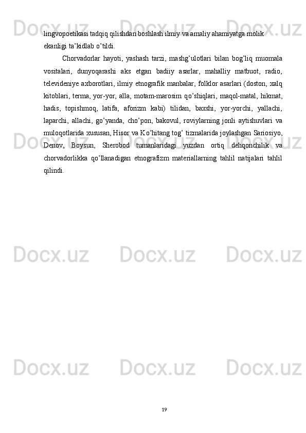 lingvopoetikasi tadqiq qilishdan boshlash ilmiy va amaliy ahamiyatga molik 
ekanligi ta’kidlab  о ’tildi.
Chorvadorlar   hayoti,   yashash   tarzi,   mashg’ulotlari   bilan   bog’liq   muomala
vositalari,   dunyoqarashi   aks   etgan   badiiy   asarlar,   mahalliy   matbuot,   radio,
televideniye axborotlari, ilmiy etnografik manbalar, folklor  asarlari  (doston, xalq
kitoblari,   terma,   yor-yor,  alla,   motam-marosim   q о ’shiqlari,   maqol-matal,   hikmat,
hadis,   topishmoq,   latifa,   aforizm   kabi)   tilidan,   baxshi,   yor-yorchi,   yallachi,
laparchi,   allachi,   g о ’yanda,   ch о ’pon,   bakovul,   roviylarning   jonli   aytishuvlari   va
muloqotlarida xususan, Hisor va K о ’hitang tog’ tizmalarida joylashgan Sariosiyo,
Denov,   Boysun,   Sherobod   tumanlaridagi   yuzdan   ortiq   dehqonchilik   va
chorvadorlikka   q о ’llanadigan   etnografizm   materiallarning   tahlil   natijalari   tahlil
qilindi.
19 