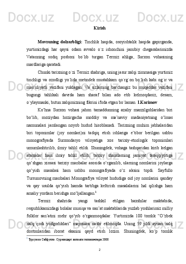 Kirish
Mavzuning   dolzarbligi:   Tinchlik   haqida,   osoyishtalik   haqida   gapirganda,
yurtimizdagi   har   qaysi   odam   avvalo   o`z   ishonchini   janubiy   chegaralarimizda
Vatanning   sodiq   posboni   bo`lib   turgan   Termiz   ahliga,   Surxon   vohasining
mardlariga qaratadi.
Chunki tarixning o`zi Termiz shahriga, uning jasur xalqi zimmasiga yurtimiz
tinchligi   va   ozodligi   yo`lida   metindek   mustahkam   qo`rg`on   bo`lish   kabi   og`ir   va
mas`uliyatli   vazifani   yuklagan.   Va   sizlarning   barchangiz   bu   muqaddas   vazifani
bugungi   tahlikali   davrda   ham   sharaf   bilan   ado   etib   kelmoqdasiz,   desam,
o`ylaymanki, butun xalqimizn ing fikrini ifoda etgan bo`laman.  I.Karimov
Ko‘hna   Surxon   vohasi   jahon   tamaddunning   azaliy   manzilgohlaridan   biri
bo‘lib,   moziydan   hozirgacha   moddiy   va   ma’naviy   madaniyatning   o‘lmas
namunalari   jamlangan   noyob   hudud   hisoblanadi.   Tarixning   muhim   jabhalaridan
biri   toponimlar   (joy   nomlari)ni   tadqiq   etish   ishlariga   e’tibor   berilgan   ushbu
monografiyada   Surxondaryo   viloyatiga   xos   tarixiy-etnologik   toponimlari
umumlashtirilib,   ilmiy   tahlil   etildi.   Shuningdek,   vohaga   tashqaridan   kirib   kelgan
atamalar   ham   ilmiy   tahlil   etilib,   tarixiy   shaxslarning   jamiyat   taraqqiyotiga
qo‘shgan   xissasi   tarixiy   manbalar   asosida   o‘rganilib,   ularning   nomlarini   joylarga
qo‘yish   masalasi   ham   ushbu   monografiyada   o‘z   aksini   topdi.   Sayfullo
Tursunovning manbalari  Monografiya viloyat hududiga oid joy nomlarini  qanday
va   qay   usulda   qo‘yish   hamda   tartibga   keltirish   masalalarini   hal   qilishga   ham
amaliy yordam berishga mo‘ljallangan. 1
Termiz   shahrida   yangi   tashkil   etilgan   baxshilar   maktabida,
respublikamizdagi bolalar musiqa va san at maktablarida yuzlab yoshlarimiz milliyʼ
folklor   san atini   mehr   qo yib   o rganmoqdalar.   Yurtimizda   100   tomlik   “O zbek	
ʼ ʻ ʻ ʻ
xalq   ijodi   yodgorliklari”   majmuasi   nashr   etilmoqda.   Uning   59   jildi   aynan   xalq
dostonlaridan   iborat   ekanini   qayd   etish   lozim.   Shuningdek,   ko p   tomlik	
ʻ
1
  Турсунов Сайфулло. Сурхондарё вилояти топонимлари 2008 
2 