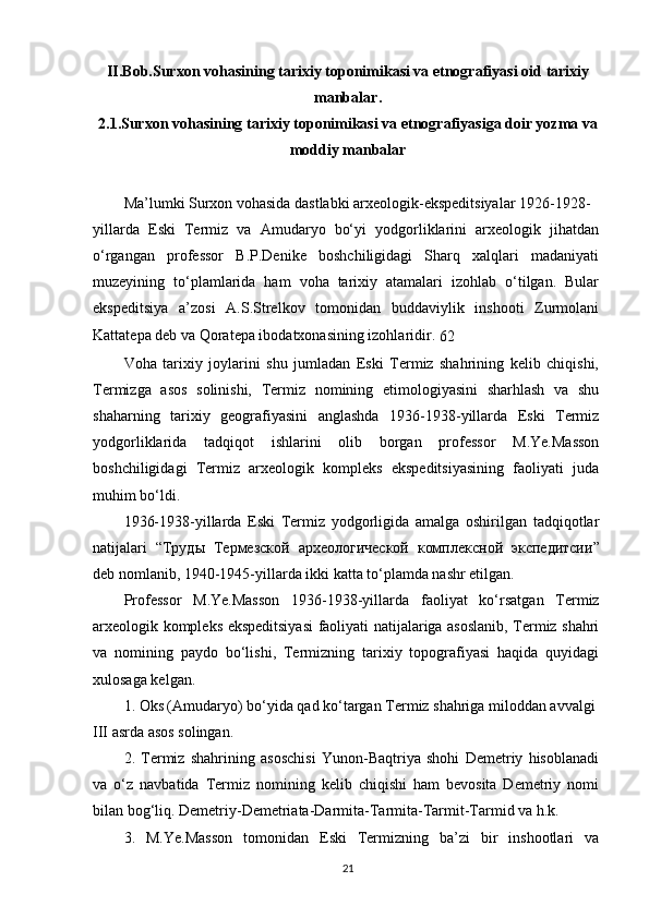 II.Bob.Surxon vohasining tarixiy toponimikasi va etnografiyasi oid  tarixiy
manba lar .
2.1.Surxon vohasining tarixiy toponimikasi va etnografiyasiga doir yozma va
moddiy manbalar
Ma’lumki Surxon vohasida dastlabki arxeologik-ekspeditsiyalar 1926-1928-
yillarda   Eski   Termiz   va   Amudaryo   bo‘yi   yodgorliklarini   arxeologik   jihatdan
o‘rgangan   professor   B.P.Denike   boshchiligidagi   Sharq   xalqlari   madaniyati
muzeyining   to‘plamlarida   ham   voha   tarixiy   atamalari   izohlab   o‘tilgan.   Bular
ekspeditsiya   a’zosi   A.S.Strelkov   tomonidan   buddaviylik   inshooti   Zurmolani
Kattatepa deb va Qoratepa ibodatxonasining izohlaridir. 
62
Voha   tarixiy   joylarini   shu   jumladan   Eski   Termiz   shahrining   kelib   chiqishi,
Termizga   asos   solinishi,   Termiz   nomining   etimologiyasini   sharhlash   va   shu
shaharning   tarixiy   geografiyasini   anglashda   1936-1938-yillarda   Eski   Termiz
yodgorliklarida   tadqiqot   ishlarini   olib   borgan   professor   M.Ye.Masson
boshchiligidagi   Termiz   arxeologik   kompleks   ekspeditsiyasining   faoliyati   juda
muhim bo‘ldi.
1936-1938-yillarda   Eski   Termiz   yodgorligida   amalga   oshirilgan   tadqiqotlar
natijalari   “ Труды   Термезской   археологической   комплексной   экспедитсии ”
deb nomlanib, 1940-1945-yillarda ikki katta to‘plamda nashr etilgan.
Professor   M.Ye.Masson   1936-1938-yillarda   faoliyat   ko‘rsatgan   Termiz
arxeologik kompleks ekspeditsiyasi  faoliyati natijalariga asoslanib, Termiz shahri
va   nomining   paydo   bo‘lishi,   Termizning   tarixiy   topografiyasi   haqida   quyidagi
xulosaga kelgan.
1. Oks (Amudaryo) bo‘yida qad ko‘targan Termiz shahriga miloddan avvalgi 
III asrda asos solingan.
2.   Termiz   shahrining   asoschisi   Yunon-Baqtriya   shohi   Demetriy   hisoblanadi
va   o‘z   navbatida   Termiz   nomining   kelib   chiqishi   ham   bevosita   Demetriy   nomi
bilan bog‘liq. Demetriy-Demetriata-Darmita-Tarmita-Tarmit-Tarmid va h.k.
3.   M.Ye.Masson   tomonidan   Eski   Termizning   ba’zi   bir   inshootlari   va
21 