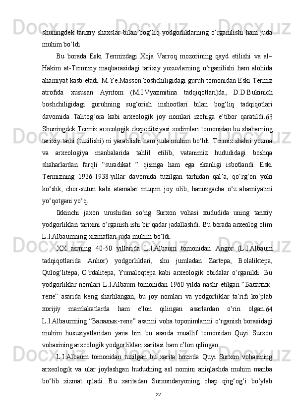 shuningdek   tarixiy   shaxslar   bilan   bog‘liq   yodgorliklarning   o‘rganilishi   ham   juda
muhim bo‘ldi.
Bu   borada   Eski   Termizdagi   Xoja   Varroq   mozorining   qayd   etilishi   va   al–
Hakim   at-Termiziy   maqbarasidagi   tarixiy   yozuvlarning   o‘rganilishi   ham   alohida
ahamiyat kasb etadi. M.Ye.Masson boshchiligidagi guruh tomonidan Eski Termiz
atrofida   xususan   Ayritom   (M.I.Vyazmitina   tadqiqotlari)da,   D.D.Bukinich
boshchiligidagi   guruhning   sug‘orish   inshootlari   bilan   bog‘liq   tadqiqotlari
davomida   Talitog‘ora   kabi   arxeologik   joy   nomlari   izohiga   e’tibor   qaratildi.
63
Shuningdek Termiz arxeologik ekspeditsiyasi xodimlari tomonidan bu shaharning
tarixiy tarhi (tuzilishi) ni yaratilishi ham juda muhim bo‘ldi. Termiz shahri yozma
va   arxeologiya   manbalarida   tahlil   etilib,   vatanimiz   hududidagi   boshqa
shaharlardan   farqli   “suradikat   ”   qismga   ham   ega   ekanligi   isbotlandi.   Eski
Termizning   1936-1938-yillar   davomida   tuzilgan   tarhidan   qal’a,   qo‘rg‘on   yoki
ko‘shk,   chor-sutun   kabi   atamalar   muqim   joy   olib,   hanuzgacha   o‘z   ahamiyatini
yo‘qotgani yo‘q.
Ikkinchi   jaxon   urushidan   so‘ng   Surxon   vohasi   xududida   uning   tarixiy
yodgorliklari tarixini o‘rganish ishi bir qadar jadallashdi. Bu borada arxeolog olim
L.I.Albaumning xizmatlari juda muhim bo‘ldi.
XX   asrning   40-50   yillarida   L.I.Albaum   tomonidan   Angor   (L.I.Albaum
tadqiqotlarida   Anhor)   yodgorliklari,   shu   jumladan   Zartepa,   Bolaliktepa,
Qulog‘litepa,   O‘rdalitepa,   Yumaloqtepa   kabi   arxeologik   obidalar   o‘rganildi.   Bu
yodgorliklar   nomlari   L.I.Albaum   tomonidan   1960-yilda   nashr   etilgan   “ Балалык -
тепе ”   asarida   keng   sharhlangan,   bu   joy   nomlari   va   yodgorliklar   ta’rifi   ko‘plab
xorijiy   mamlakatlarda   ham   e’lon   qilingan   asarlardan   o‘rin   olgan.
64
L.I.Albaumning “ Балалык - тепе ” asarini  voha toponimlarini o‘rganish borasidagi
muhim   hususiyatlaridan   yana   biri   bu   asarda   muallif   tomonidan   Quyi   Surxon
vohasining arxeologik yodgorliklari xaritasi ham e’lon qilingan.
L.I.Albaum   tomonidan   tuzilgan   bu   xarita   hozirda   Quyi   Surxon   vohasining
arxeologik   va   ular   joylashgan   hududning   asl   nomini   aniqlashda   muhim   manba
bo‘lib   xizmat   qiladi.   Bu   xaritadan   Surxondaryoning   chap   qirg‘og‘i   bo‘ylab
22 