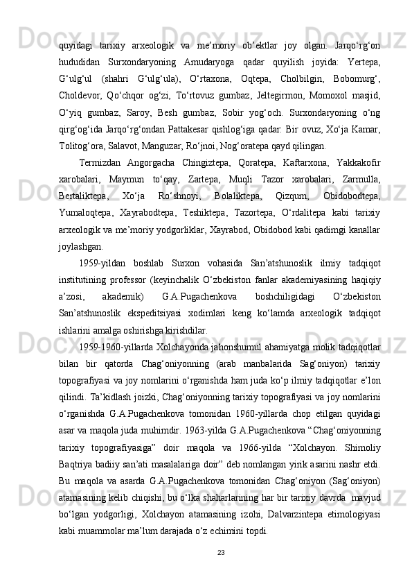 quyidagi   tarixiy   arxeologik   va   me’moriy   ob’ektlar   joy   olgan.   Jarqo‘rg‘on
hududidan   Surxondaryoning   Amudaryoga   qadar   quyilish   joyida:   Yertepa,
G‘ulg‘ul   (shahri   G‘ulg‘ula),   O‘rtaxona,   Oqtepa,   Cholbilgin,   Bobomurg‘,
Choldevor,   Qo‘chqor   og‘zi,   To‘rtovuz   gumbaz,   Jeltegirmon,   Momoxol   masjid,
O‘yiq   gumbaz,   Saroy,   Besh   gumbaz,   Sobir   yog‘och.   Surxondaryoning   o‘ng
qirg‘og‘ida Jarqo‘rg‘ondan Pattakesar  qishlog‘iga qadar: Bir  ovuz, Xo‘ja Kamar,
Tolitog‘ora, Salavot, Manguzar, Ro‘jnoi, Nog‘oratepa qayd qilingan.
Termizdan   Angorgacha   Chingiztepa,   Qoratepa,   Kaftarxona,   Yakkakofir
xarobalari,   Maymun   to‘qay,   Zartepa,   Muqli   Tazor   xarobalari,   Zarmulla,
Bertaliktepa,   Xo‘ja   Ro‘shnoyi,   Bolaliktepa,   Qizqum,   Obidobodtepa,
Yumaloqtepa,   Xayrabodtepa,   Teshiktepa,   Tazortepa,   O‘rdalitepa   kabi   tarixiy
arxeologik va me’moriy yodgorliklar, Xayrabod, Obidobod kabi qadimgi kanallar
joylashgan.
1959-yildan   boshlab   Surxon   vohasida   San’atshunoslik   ilmiy   tadqiqot
institutining   professor   (keyinchalik   O‘zbekiston   fanlar   akademiyasining   haqiqiy
a’zosi,   akademik)   G.A.Pugachenkova   boshchiligidagi   O‘zbekiston
San’atshunoslik   ekspeditsiyasi   xodimlari   keng   ko‘lamda   arxeologik   tadqiqot
ishlarini amalga oshirishga kirishdilar.
1959-1960-yillarda Xolchayonda jahonshumul  ahamiyatga molik tadqiqotlar
bilan   bir   qatorda   Chag‘oniyonning   (arab   manbalarida   Sag‘oniyon)   tarixiy
topografiyasi va joy nomlarini o‘rganishda ham juda ko‘p ilmiy tadqiqotlar e’lon
qilindi. Ta’kidlash joizki, Chag‘oniyonning tarixiy topografiyasi va joy nomlarini
o‘rganishda   G.A.Pugachenkova   tomonidan   1960-yillarda   chop   etilgan   quyidagi
asar va maqola juda muhimdir. 1963-yilda G.A.Pugachenkova “Chag‘oniyonning
tarixiy   topografiyasiga”   doir   maqola   va   1966-yilda   “Xolchayon.   Shimoliy
Baqtriya badiiy san’ati masalalariga doir” deb nomlangan yirik asarini nashr etdi.
Bu   maqola   va   asarda   G.A.Pugachenkova   tomonidan   Chag‘oniyon   (Sag‘oniyon)
atamasining kelib chiqishi, bu o‘lka shaharlarining har bir tarixiy davrda   mavjud
bo‘lgan   yodgorligi,   Xolchayon   atamasining   izohi,   Dalvarzintepa   etimologiyasi
kabi muammolar ma’lum darajada o‘z  е chimini topdi.
23 