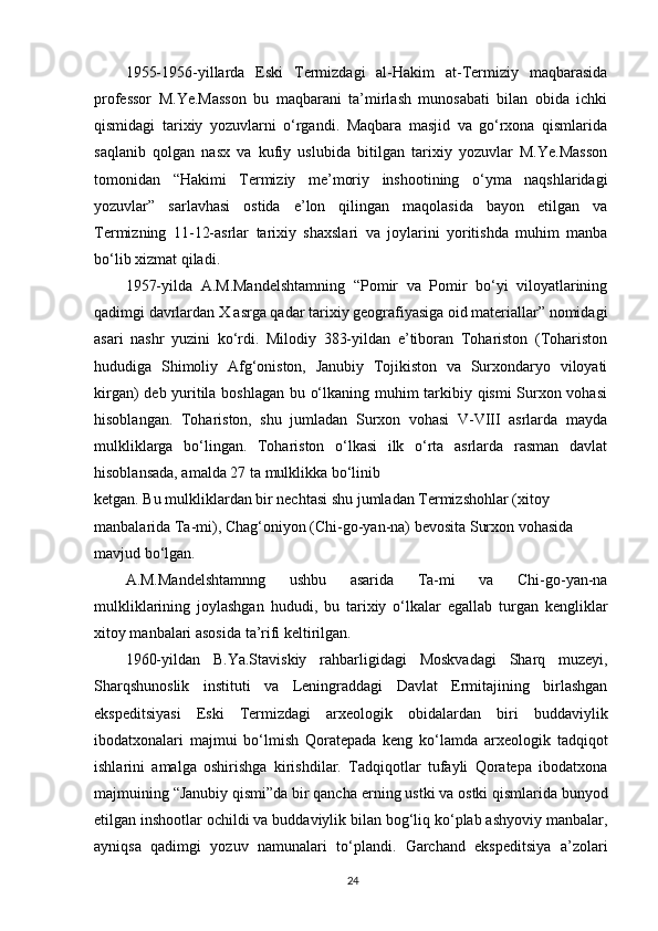 1955-1956-yillarda   Eski   Termizdagi   al-Hakim   at-Termiziy   maqbarasida
professor   M.Ye.Masson   bu   maqbarani   ta’mirlash   munosabati   bilan   obida   ichki
qismidagi   tarixiy   yozuvlarni   o‘rgandi.   Maqbara   masjid   va   go‘rxona   qismlarida
saqlanib   qolgan   nasx   va   kufiy   uslubida   bitilgan   tarixiy   yozuvlar   M.Ye.Masson
tomonidan   “Hakimi   Termiziy   me’moriy   inshootining   o‘yma   naqshlaridagi
yozuvlar”   sarlavhasi   ostida   e’lon   qilingan   maqolasida   bayon   etilgan   va
Termizning   11-12-asrlar   tarixiy   shaxslari   va   joylarini   yoritishda   muhim   manba
bo‘lib xizmat qiladi.
1957-yilda   A.M.Mandelshtamning   “Pomir   va   Pomir   bo‘yi   viloyatlarining
qadimgi davrlardan X asrga qadar tarixiy geografiyasiga oid materiallar” nomidagi
asari   nashr   yuzini   ko‘rdi.   Milodiy   383-yildan   e’tiboran   Tohariston   (Tohariston
hududiga   Shimoliy   Afg‘oniston,   Janubiy   Tojikiston   va   Surxondaryo   viloyati
kirgan) deb yuritila boshlagan bu o‘lkaning muhim tarkibiy qismi Surxon vohasi
hisoblangan.   Tohariston,   shu   jumladan   Surxon   vohasi   V-VIII   asrlarda   mayda
mulkliklarga   bo‘lingan.   Tohariston   o‘lkasi   ilk   o‘rta   asrlarda   rasman   davlat
hisoblansada, amalda 27 ta mulklikka bo‘linib
ketgan. Bu mulkliklardan bir nechtasi shu jumladan Termizshohlar (xitoy 
manbalarida Ta-mi), Chag‘oniyon (Chi-go-yan-na) bevosita Surxon vohasida 
mavjud bo‘lgan.
A.M.Mandelshtamnng   ushbu   asarida   Ta-mi   va   Chi-go-yan-na
mulkliklarining   joylashgan   hududi,   bu   tarixiy   o‘lkalar   egallab   turgan   kengliklar
xitoy manbalari asosida ta’rifi keltirilgan.
1960-yildan   B.Ya.Staviskiy   rahbarligidagi   Moskvadagi   Sharq   muzeyi,
Sharqshunoslik   instituti   va   Leningraddagi   Davlat   Ermitajining   birlashgan
ekspeditsiyasi   Eski   Termizdagi   arxeologik   obidalardan   biri   buddaviylik
ibodatxonalari   majmui   bo‘lmish   Qoratepada   keng   ko‘lamda   arxeologik   tadqiqot
ishlarini   amalga   oshirishga   kirishdilar.   Tadqiqotlar   tufayli   Qoratepa   ibodatxona
majmuining “Janubiy qismi”da bir qancha  е rning ustki va ostki qismlarida bunyod
etilgan inshootlar ochildi va buddaviylik bilan bog‘liq ko‘plab ashyoviy manbalar,
ayniqsa   qadimgi   yozuv   namunalari   to‘plandi.   Garchand   ekspeditsiya   a’zolari
24 