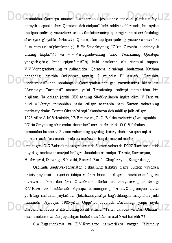 tomonidan   Qoratepa   atamasi   “uzoqdan   bu   joy   undagi   mavjud   g‘orlar   tufayli
qorayib   turgani   uchun   Qoratepa   deb   atalgan”   kabi   oddiy   izohlansada,   bu   joydan
topilgan   qadimgi   yozuvlarni   ushbu   ibodatxonaning   qadimgi   nomini   aniqlashdagi
ahamiyati  g‘oyatda cheksizdir. Qoratepadan topilgan qadimgi  yozuv na’munalari
6   ta   maxsus   to‘plamlarda,
68   B.Ya.Staviskiyning   “O‘rta   Osiyoda   buddaviylik
diniing   taqdiri”
69   va   V.V.Vertogradovaning   “Eski   Termizning   Qoratepa
yodgorligidagi   hind   epigrafikasi”
70   kabi   asarlarda   o‘z   sharhini   topgan.
V.V.Vertogradovaning   ta’kidlashicha,   Qoratepa   o‘rnidagi   ibodatxona   Kushon
podsholigi   davrida   (miloddan   avvalgi   I   milodiy   III   asrlar)   “Kanishka
ibodatxonasi”   deb   nomlangan.   Qoratepadan   topilgan   yozuvlarning   birida   esa
“Antioxiya   Tarmitasi”   atamasi   ya’ni   Termizning   qadimgi   nomlaridan   biri
o‘qilgan.   Ta’kidlash   joizki,   XX   asrning   50-60-yillarida   ingliz   olimi   V.Tarn   va
hind   A.Narayn   tomonidan   nashr   etilgan   asarlarda   ham   Surxon   vohasining
markaziy shahri Termiz Oks bo‘yidagi Iskandariya deb tahlilga jalb etilgan.
1973-yilda A.M.Beleniskiy, I.B.Bentovich, O. G. Bolshakovlarning Leningradda 
“O‘rta Osiyoning o‘rta asrlar shaharlari” asari nashr etildi. O.G.Bolshakov 
tomonidan bu asarda Surxon vohasining quyidagi tarixiy shahar va qishloqlari 
nomlari, arab-fors manbalarida bu markazlar haqida mavjud ma’lumotlar 
jamlangan. O.G.Bolshakov tuzgan xaritada Surxon vohasida IX-XIII asr boshlarida
quyidagi markazlar mavjud bo‘lgan. Janubdan-shimolga: Termiz, Sarmangan, 
Hoshimgird, Darzangi, Rikdasht, Bosand, Burob, Chag‘oniyon, Sangardak.
71
Qadimda   Baqtriya-Tohariston   o‘lkasining   tarkibiy   qismi   Surxon  
72 vohasi
tarixiy   joylarini   o‘rganish   ishiga   muhim   hissa   qo‘shgan   tarixchi-arxeolog   va
numizmat   olimlardan   biri   O‘zbekiston   fanlar   akademiyasining   akademigi
E.V.Rtveladze   hisoblanadi.   Ayniqsa   olimningning   Termiz-Chag‘oniyon   savdo
yo‘lidagi   shaharlar   joylashuvi   (lokalizatsiyasi)ga   bag‘ishlangan   maqolalari   juda
muhimdir.   Ayniqsa,   1985-yilda   Oqqo‘tol   dovonida   Darbandga   yaqin   joyda
Darband   mudofaa   istehkomining   kashf   etilishi   “Temir   darvoza   va   Dari   Ohanin”
muammolarini va ular joylashgan hudud masalalarini uzil-kesil hal etdi.
73
G.A.Pugachenkova   va   E.V.Rtveladze   hamkorlikda   yozgan   “Shimoliy
25 