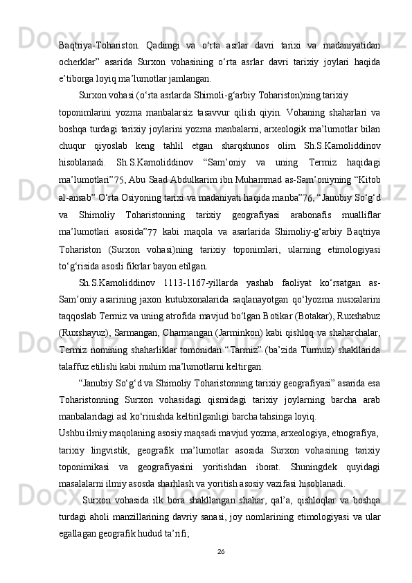 Baqtriya-Tohariston.   Qadimgi   va   o‘rta   asrlar   davri   tarixi   va   madaniyatidan
ocherklar”   asarida   Surxon   vohasining   o‘rta   asrlar   davri   tarixiy   joylari   haqida
e’tiborga loyiq ma’lumotlar jamlangan.
Surxon vohasi (o‘rta asrlarda Shimoli-g‘arbiy Tohariston)ning tarixiy
toponimlarini   yozma   manbalarsiz   tasavvur   qilish   qiyin.   Vohaning   shaharlari   va
boshqa   turdagi   tarixiy  joylarini   yozma   manbalarni,  arxeologik  ma’lumotlar   bilan
chuqur   qiyoslab   keng   tahlil   etgan   sharqshunos   olim   Sh.S.Kamoliddinov
hisoblanadi.   Sh.S.Kamoliddinov   “Sam’oniy   va   uning   Termiz   haqidagi
ma’lumotlari”
75 , Abu Saad Abdulkarim ibn Muhammad as-Sam’oniyning “Kitob
al-ansab” O‘rta Osiyoning tarixi va madaniyati haqida manba”
76 , “Janubiy So‘g‘d
va   Shimoliy   Toharistonning   tarixiy   geografiyasi   arabonafis   mualliflar
ma’lumotlari   asosida”
77   kabi   maqola   va   asarlarida   Shimoliy-g‘arbiy   Baqtriya
Tohariston   (Surxon   vohasi)ning   tarixiy   toponimlari,   ularning   etimologiyasi
to‘g‘risida asosli fikrlar bayon etilgan.
Sh.S.Kamoliddinov   1113-1167-yillarda   yashab   faoliyat   ko‘rsatgan   as-
Sam’oniy   asarining   jaxon   kutubxonalarida   saqlanayotgan   qo‘lyozma   nusxalarini
taqqoslab Termiz va uning atrofida mavjud bo‘lgan Botikar (Botakar), Ruxshabuz
(Ruxshayuz), Sarmangan, Charmangan (Jarminkon) kabi qishloq va shaharchalar,
Termiz   nomining   shaharliklar   tomonidan   “Tarmiz”   (ba’zida   Turmuz)   shakllarida
talaffuz etilishi kabi muhim ma’lumotlarni keltirgan.
“Janubiy So‘g‘d va Shimoliy Toharistonning tarixiy geografiyasi” asarida esa
Toharistonning   Surxon   vohasidagi   qismidagi   tarixiy   joylarning   barcha   arab
manbalaridagi asl ko‘rinishda keltirilganligi barcha tahsinga loyiq.
Ushbu ilmiy maqolaning asosiy maqsadi mavjud yozma, arxeologiya, etnografiya,
tarixiy   lingvistik,   geografik   ma’lumotlar   asosida   Surxon   vohasining   tarixiy
toponimikasi   va   geografiyasini   yoritishdan   iborat.   Shuningdek   quyidagi
masalalarni ilmiy asosda sharhlash va yoritish asosiy vazifasi hisoblanadi.
  Surxon   vohasida   ilk   bora   shakllangan   shahar,   qal’a,   qishloqlar   va   boshqa
turdagi   aholi  manzillarining davriy  sanasi,  joy  nomlarining  etimologiyasi   va ular
egallagan geografik hudud ta’rifi;
26 