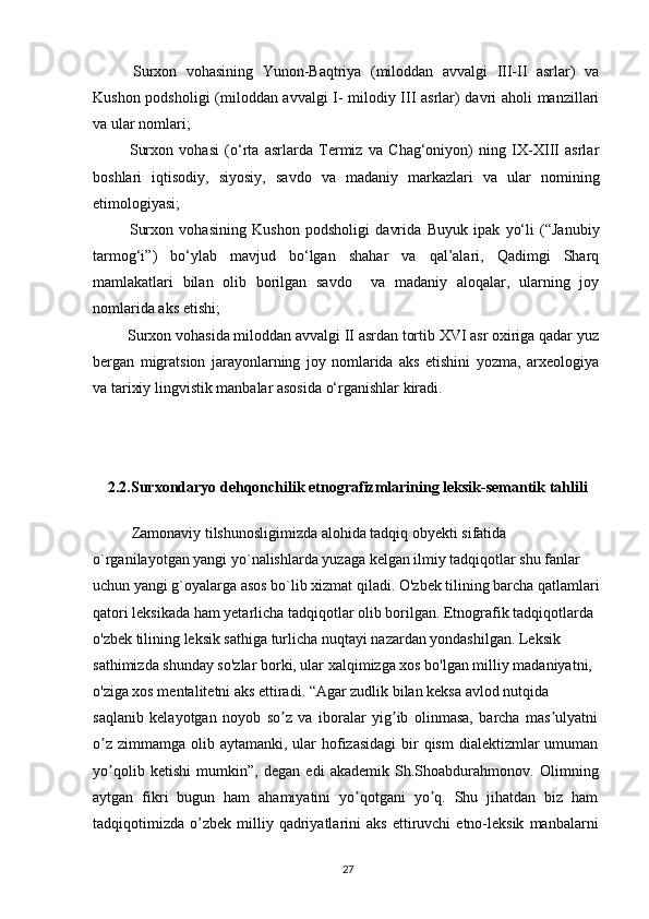   Surxon   vohasining   Yunon-Baqtriya   (miloddan   avvalgi   III-II   asrlar)   va
Kushon podsholigi  (miloddan avvalgi I- milodiy III asrlar) davri aholi manzillari
va ular nomlari;
  Surxon   vohasi   (o‘rta   asrlarda   Termiz   va   Chag‘oniyon)   ning   IX-XIII   asrlar
boshlari   iqtisodiy,   siyosiy,   savdo   va   madaniy   markazlari   va   ular   nomining
etimologiyasi;
  Surxon   vohasining   Kushon   podsholigi   davrida   Buyuk   ipak   yo‘li   (“Janubiy
tarmog‘i”)   bo‘ylab   mavjud   bo‘lgan   shahar   va   qal’alari,   Qadimgi   Sharq
mamlakatlari   bilan   olib   borilgan   savdo     va   madaniy   aloqalar,   ularning   joy
nomlarida aks etishi;
 Surxon vohasida miloddan avvalgi II asrdan tortib XVI asr oxiriga qadar yuz
bergan   migratsion   jarayonlarning   joy   nomlarida   aks   etishini   yozma,   arxeologiya
va tarixiy lingvistik manbalar asosida o‘rganishlar kiradi.
2.2.Surxondaryo dehqonchilik etnografizmlarining leksik-semantik tahlili
Zamonaviy tilshunosligimizda alohida tadqiq obyekti sifatida 
o`rganilayotgan yangi yo`nalishlarda yuzaga kelgan ilmiy tadqiqotlar shu fanlar 
uchun yangi g`oyalarga asos bo`lib xizmat qiladi. O'zbek tilining barcha qatlamlari
qatori leksikada ham yetarlicha tadqiqotlar olib borilgan. Etnografik tadqiqotlarda 
o'zbek tilining leksik sathiga turlicha nuqtayi nazardan yondashilgan. Leksik 
sathimizda shunday so'zlar borki, ular xalqimizga xos bo'lgan milliy madaniyatni, 
o'ziga xos mentalitetni aks ettiradi. “Agar zudlik bilan keksa avlod nutqida
saqlanib   kelayotgan   noyob   so z   va   iboralar   yig ib   olinmasa,   barcha   mas ulyatniʼ ʼ ʼ
o z  zimmamga  olib aytamanki, ular  hofizasidagi  bir  qism  dialektizmlar  umuman	
ʼ
yo qolib   ketishi   mumkin”,   degan   edi   akademik   Sh.Shoabdurahmonov.   Olimning
ʼ
aytgan   fikri   bugun   ham   ahamiyatini   yo qotgani   yo q.   Shu   jihatdan   biz   ham	
ʼ ʼ
tadqiqotimizda   o’zbek   milliy   qadriyatlarini   aks   ettiruvchi   etno-leksik   manbalarni
27 